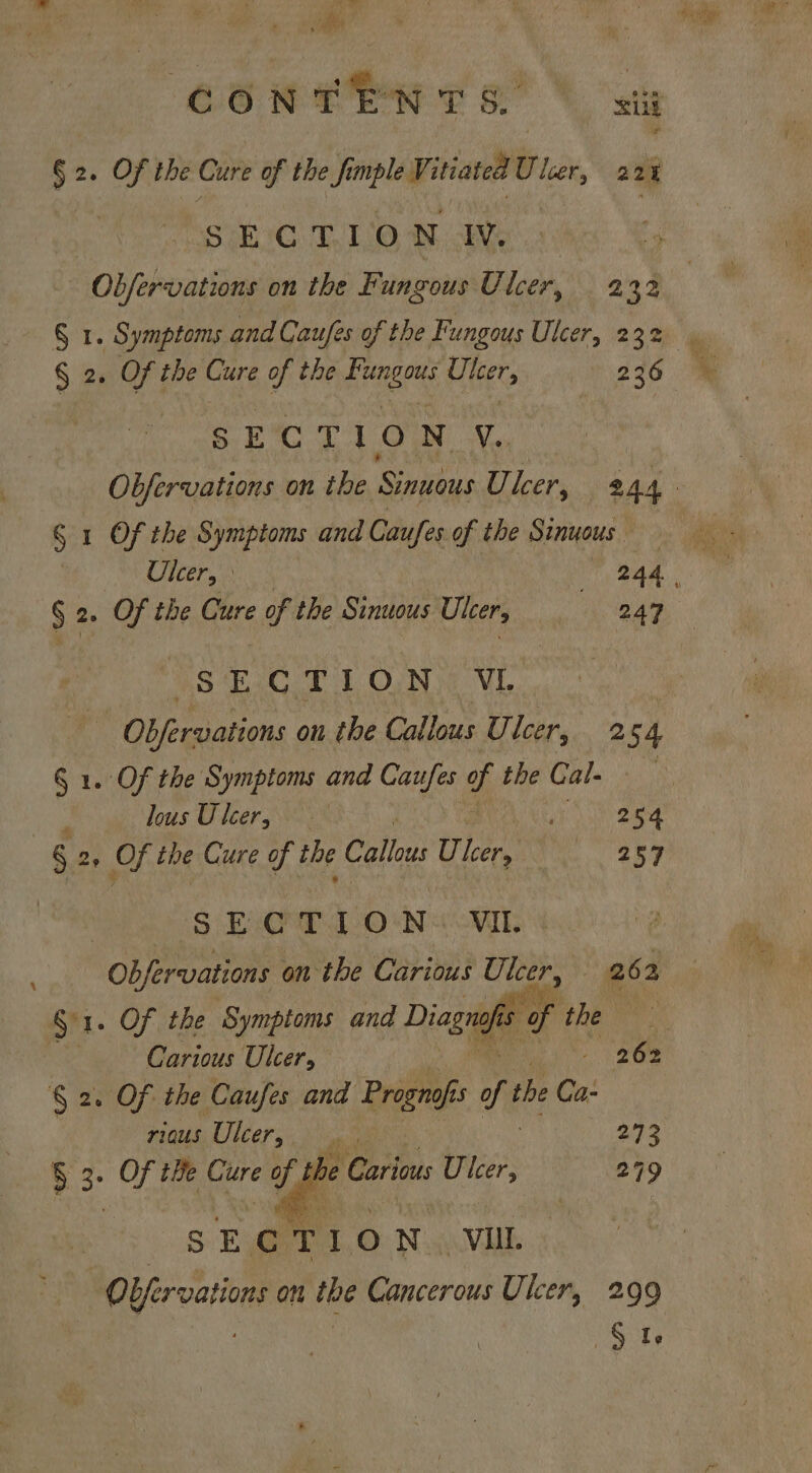 ‘ Be 66 OPP to} sts § 2. Of the Cure of the fmple V: itiated Uloer, 22% | SEC T.1.0 Ne Obfervations on the Fungous Ulcer, 232 § 2. Of the ae of the Fungous Ulcer, | 236 OM Oe Of Wes 8S § 1 Of the Symptoms and Caufes of the Sinuous § 2. Of the Cure of the Sinuous Ulcer, 247 25 iC 2 1 ON VE Obfervaiions on the Callous U. leer, 254 § 1. Of the Symptoms and Caufes of the Ca Flee, lous Ulcer, Ba §: » Of the Cure of the Callous Ulcer, 257 S E:T 1 O°N&lt; VIE “Objeroanens on the Carious Ulcer, 262 Si. Of the Symptoms and Diagnofis ¢ of the \ —Carious Ulcer, “ 262 § 2. OF the Caufes and Prognofi as of the Ca: pig Ulcers, bee Oe § 3: Of tBe Cure of th b i F : e Carious Ulcer, 299 SECTION -VUL - OYfervatic ions On ihe Cancerous Ulcer, 299 Ste