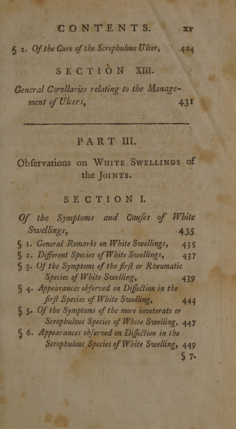 DW ENTS! hing —&amp; 2. OF the Cure of the Scrophulous U leer, 424 SECTION Xi General Corollaries relating to ie Manage- ment oh U. leers, 431 PART Ul. Obfervations on WHITE : SWELLINGS. of 2 the JoINnTs. SECTION I of the Sympioms and ae of. White Swellings, 435 § 1. General Remarks on White Savellings, A435 G25 Different Species of White Swellings, 437 — § 3. Of the Symptoms of the firft or Rheumatic _ Species of White Swelling, 439 | § 4. Appearances obferved on Diffection in firft Species of White Swelling, Gary! § 5. Of the Symptoms of the more inveterate or Scrophulous Species of White Swelling, 447 § 6. Appearances obferved on Diffection in the penpals Species of White Swelling, 449 ‘§ 7 ivy eh recite ty eh,