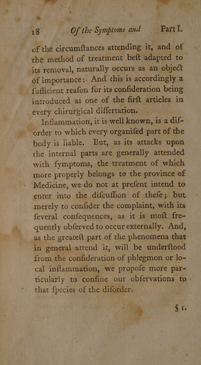 War Pris % Mg ia ‘ 18 Of the Symptoms and Patt of the circumftances attending it, and of thé method of treatment beft adapted to. its removal, naturally occurs as an object of importance: And this is accordingly a introduced as one of the firft articles in every chirurgical differtation. Inflammation, it is well known, is a dif- body is liable. But, as its attacks upon the internal parts are generally attended with fymptoms, the treatment of which ‘snore properly belongs to the province of Medicine, we do not at prefent intend to enter imto the difcuffion of thefe; but merely to confider the complaint, with its feveral confequences, as it is moft fre-— quently obferved to occur externally. And, as the greateft part of the phenomena thas in general attend it, will be underftood © from the confideration of phlegmon or lo- cal inflammation, we propofe more par- ticularly to confine our obfervations to - that fpecies of the diforder. ‘» 4 re +