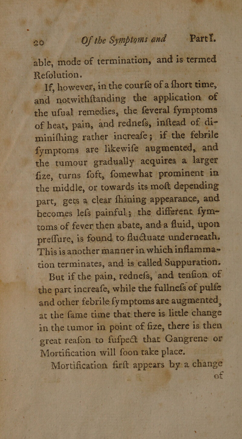 able, mode of termination, and is termed Refolution. bch cclmh _ If, however, in the courfe of a rent time, ee notwithftanding the application of the ufwal remedies, the feveral fymptoms of heat, pain, and rednefs, inftead of di- minifhing rather increafe; if the febrile fymptoms are likewife augmented, and the tumour gradually acquires a larger fize, turns foft, fomewhat prominent in the middle, or towards its moft depending part, gets a clear fhining: appearance, and becomes lefs painful; the different. fym-= coms of fever then abate, anda fluid, upon preffure, is found to fuuate underneath, This is another manner in which inflamma- tion terminates, and is called Suppuration, But if the pain, rednefs, and tenfion of the part increafe, while the fullnefs of pulfe and other febrile fymptoms are augmented , at the fame time that there is little change in the tumor in point of fize, there is then - great reafon to fufpe@ that Gangrene or Mortification will foon take place. | Mortification firft appears by:a change 7 ra of