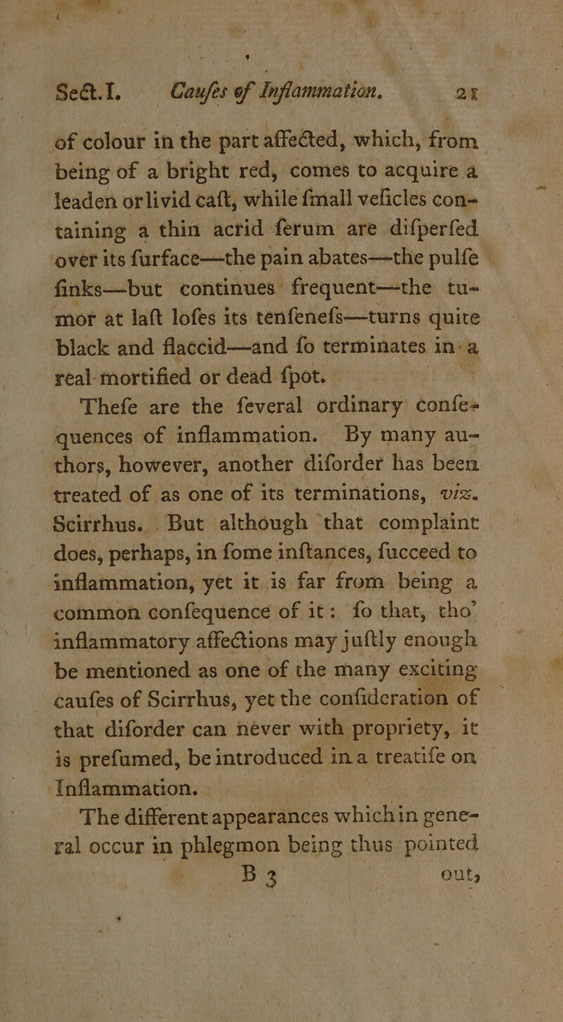 We PI 3X he Set. I. Caufes of Inflammation, | 2% of colour in the part affected, which, from being of a bright red, comes to acquire a leaden orlivid caft, while fmall veficles con- taining a thin acrid ferum are difperfed over its furface—the pain abates—the pulfe © finks—but continues: frequent—the tu- mor at laft lofes its tenfenefs—turns quite black and flaccid—and fo terminates in: a real mortified or dead {pot. Thefe are the feveral ordinary confe- quences of inflammation. By many au- thors, however, another diforder has been treated of as one of its terminations, viz. Scirrhus. But although that complaint does, perhaps, in fome in{tances, fucceed to inflammation, yet it.is far from being a common confequence of it: fo that, cho’ inflammatory affections may juftly enough be mentioned as one of the many exciting caufes of Scirrhus, yet the confideration of that diforder can never with propriety, it is prefumed, be introduced i ina treatife on Inflammation. — | | The different appearances fe gene= ne occur in phlegmon being thus pointed ; Lbs. outs