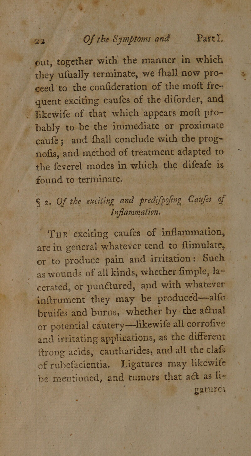 ceed to the confideration of the moft fre- caufe; and fhall conclude with the prog- nofis, and method of treatment adapted to the feverel modes in which the difeafe is found to terminate. S 2. Of the exciting ‘aed predifpofing eae of Inflammation. Tye exciting caufes of inflammation, are in general \ whatever tend to {timulate, as wounds of all kinds, whether fimple, la~ cerated, or punétured, and with whatever bruifes and burns, whether by the actual or potential cautery—likewife all corrofive and irritating applications, as the different ftrong acids, cantharides, and all the clafs gatures a