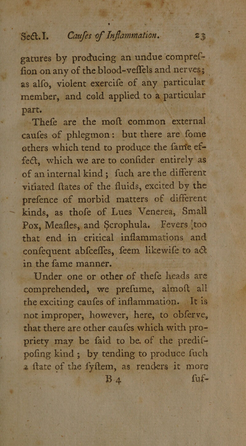 ‘ . bf ’ 1  oat, i 5 ac: fi , ts é ge a ide Oe eh Te y member, and cold a to part. ethers which tend to produce the farie ef fet, which we are to confider entirely as of an internal kind; fuch are the different - -vitiated ftates of the. fluids, excited by the prefence of morbid matters of different kinds, as thofe of Lues Venerea, Small Pox, Meafles, and Scrophula. — Fevers ‘too that end in critical inflammations and a in thefame manner. ‘Under one or other of thefe heads are oom eishien teal we prefume, almoft all not improper, however, here, to obferve, priety may be faid to be. of the predif- pofing kind ; by tending to produce fuch a flate of the fyitem, as renders it more