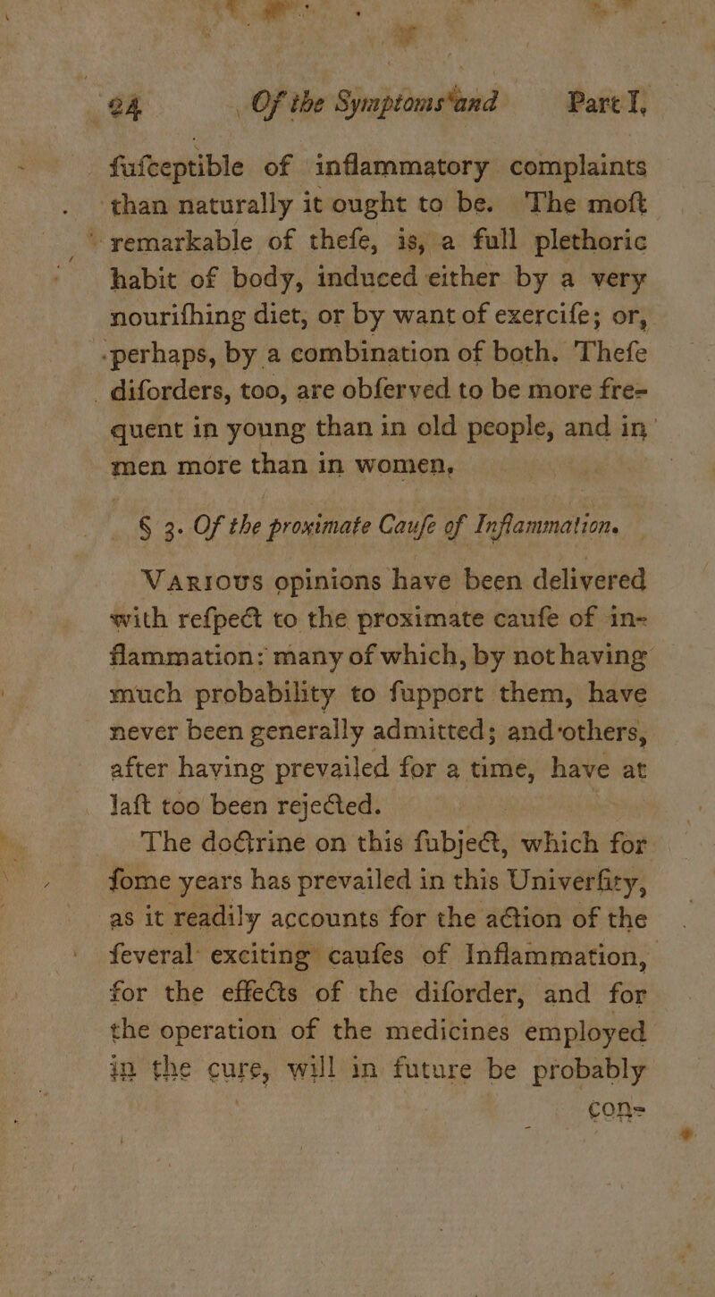 SL eee ‘ts a | 7) Of the Symptomsand Part I, ie fuiceptible of inflammatory complaints than naturally it ought to be. The moft remarkable of thefe, is, a full plethoric habit of body, induced either by a very nourifhing diet, or by want of exercife; or, «perhaps, by a combination of both. Thefe - diforders, too, are obferved to be more fre= quent in young than in old people, and in, men more than in women, § 3. Of the proximate Caufe of Inflammation. Various opinions have been delivered with refpect to the proximate caufe of in- flammation: many of which, by not having much probability to fupport them, have never been generally admitted; and ‘others, after having prevailed for a time, have at Jaft too been rejected. | The doGrine on this fubje@, which for. fome years has prevailed in this Univerfity, as it readily accounts for the aGtion of the feveral: exciting caufes of Inflammation, for the effects of the diforder, and for the operation of the medicines employed in the cure, will in future be probably con=