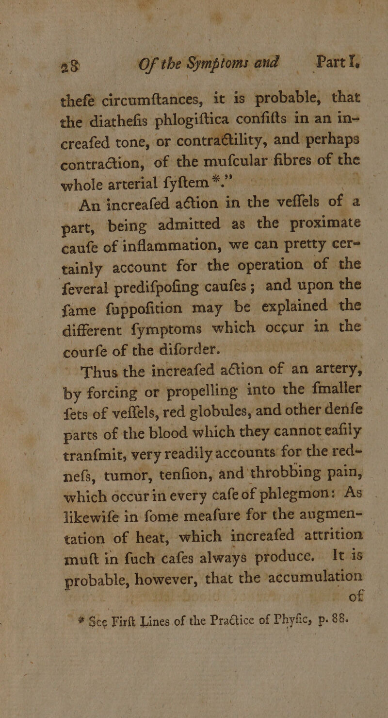 thefé circumftances, it is probable, that the diathefis phlogitftica confifts in an in- creafed tone, or contractility, and perhaps ‘contraGion, of the mufcular fibres of 8 whole arterial fyftem *. ‘ An increafed aétion in the veffels of a part, being admitted as the proximate caufe of inflammation, we can pretty cer- tainly account for the operation of the feveral predifpofing caufes; and upon the fame fappofition may be explained the different fymptoms which occur in the courfe of the diforder. Thus the increafed action of an artery, by forcing or propelling into the fmaller fets of veflels, red globules, and other denfe parts of the blood which they cannot eafily tran{mit, very readily accounts for the red~ nefs, tumor, tenfion, and throbbing pain, which occur im every cafeof phlegmon: As likewife in fome meafure for the angmen- — tation of heat, which increafed attrition | mutt in fuch cafes always produce. It is aaa! ci Si that the accumulation of * Sie Firft Lines of the Practice of Phyfic, p. 88.