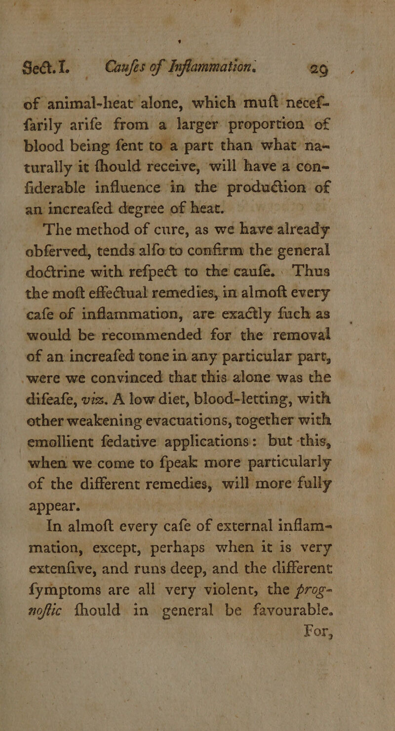 of animal-heat' alone, which muft neécef- farily arife from a larger proportion of blood being fent to a part than what na~ turally it fhould receive, ‘will have a con- fiderable influence in the benmipien of an increafed degree of heat. The method of cure, as we have already obferved, tends alfo to confirm the general doGtrine with refpect to the caufe.. Thus the moft effectual remedies, in almoft every cafe of inflammation, are exactly fuch as would be recommended for the removal of an increafed tone in any particular part, -were we convinced that this alone was the difeafe, viz. A low diet, blood-letting, with other weakening evacuations, together with emollient fedative applications: but this, when we come to {peak more particularly of the different Teeny will more’ pi appear. id In almoft every cafe of external inflam- mation, except, perhaps when it is very extenfive, and runs deep, and the different fyraptoms are all very violent, the rag- noftic fhould in ‘general be favourable. | For,