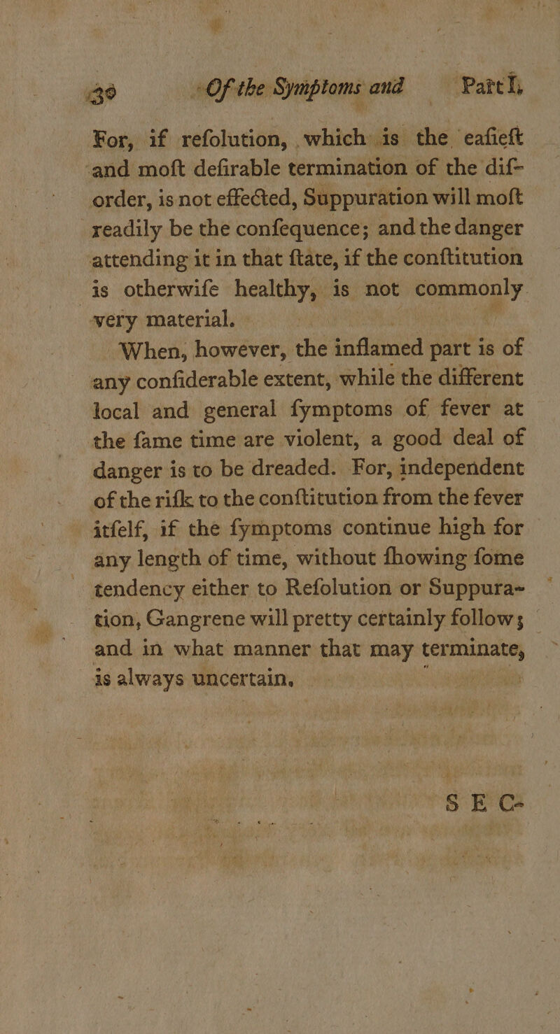 For, if refolution, which is the eafieft ‘and moft defirable termination of the dif- order, is not effeted, Suppuration will moft readily be the confequence; and the danger attending it in that ftate, if the conftitution is otherwife betty is not commonly very material. | When, however, the tidumved part is of any confiderable extent, while the different local and general fymptoms of fever at the fame time are violent, a good deal of danger is to be dreaded. For, independent of the rifk to the conftitution from the fever itfelf, if the fymptoms continue high for any length of time, without fhowing fome tendency either to Refolution or Suppura~ tion, Gangrene will pretty certainly follow; | and i in what manner that may terminate, as always uncertain, Hits Gal S E C-
