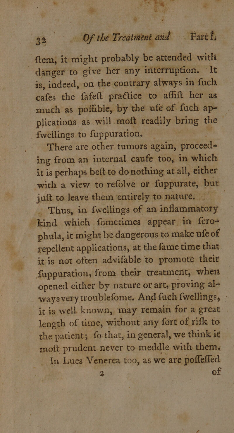 p ey | ‘ 6 ” é 32 «Of the Treatment and Patt hs danger to give her any interruption. ‘Te is, indeed, on the contrary always in fuch cafes the fafeft practice to affift her as plications as will moft readily awe the f{fwellings to fuppuration. There are other tumors again, Uepteed ing from an internal caufe too, in which it is perhaps beft to donothing at all, either with a view to refolve or fappurate, but juft to leave them entirely to nature, . Thus, in {wellings of an stlaitlanely phula, it might be dangerous to make ufe of repellent applications, at the fame time that itis not often advifable to promote their opened either by nature or art, proving al- ways very troublefome. And fuch fwellings, — it is well known, may remain for a great length of time, without any fort of rifk to the patient; fo that, in general, we think it moft prudent never to meddle with them. In Lues Venerea too, as we are pofleffed 2 | of