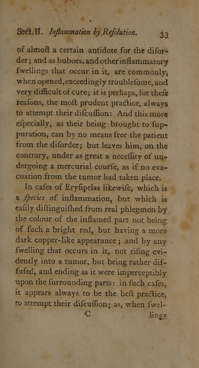 of almoft a certain antidote for the difor- der; and as buboes, and otherinflammatory {wellings that occur in it, are commonly, when opened, exceedingly troublefome, and very difficult of cure; it is perhaps, for thefe reafons, the moft prudent practice, always to attempt their difcuffion: And this more - efpecially, as their being brought to fup- puration, can by no means free the patient from the diforder; but leaves him, on the contrary, under as great a neceflity of un- dergoing a mercurial courfe, as if no eva- cuation from the tumor had taken place. In cafes of Eryfipelas likewifé, which is — a fpecies of inflammation, but which is eafily diftinguithed from real phlegmon by the colour of the inflamed part not being. of fuch a bright red, but having a more dark copper-like appearance ; and by any . {welling that occurs in it, not rifing evi- dently into a tumor, but being rather dif- fufed, and ending as it were imperceptibly | upon the furrounding parts: in fuch cafes, it appears always to be the beft practice, to attempt their difcuffion; as; when fwel-~ Ge . lings —