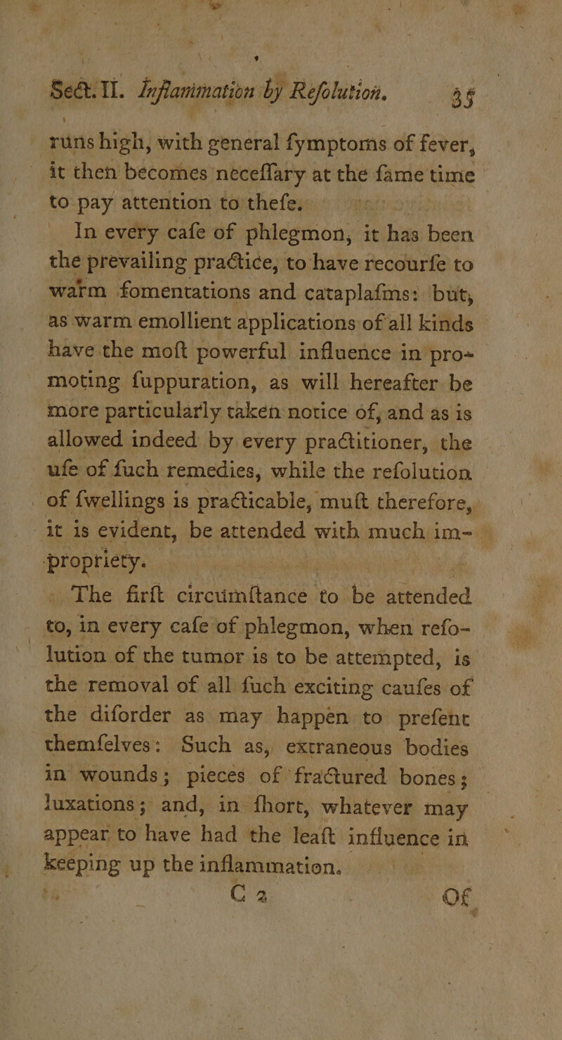 s SeQ.ll. dnflanimation by Refolution. 4 runs high, with general fymptoms of fever, it then becomes neceflary at the fame time to pay attention to thefe. In every cafe of phlegmon, it has been the prevailing practice, to have recourfe to warm fomentations and cataplafms: but, as warm emollient applications of all kinds have the moft powerful influence in pro moting fuppuration, as will hereafter be more particularly taken notice of, and as is allowed indeed by every practitioner, the ufe of fuch remedies, while the refolution. Baetiene : The firft circtimftance to be attended to, in every cafe of phlegmon, when refo- | lution of the tumor is to be attempted, is the removal of all fuch exciting caufes of the diforder as may happen to prefent themfelves: Such as, extraneous bodies in wounds; pieces of fractured. bones ; luxations; and, in fhort, whatever may appear to have had the leaf influence in keeping up the inflammation.