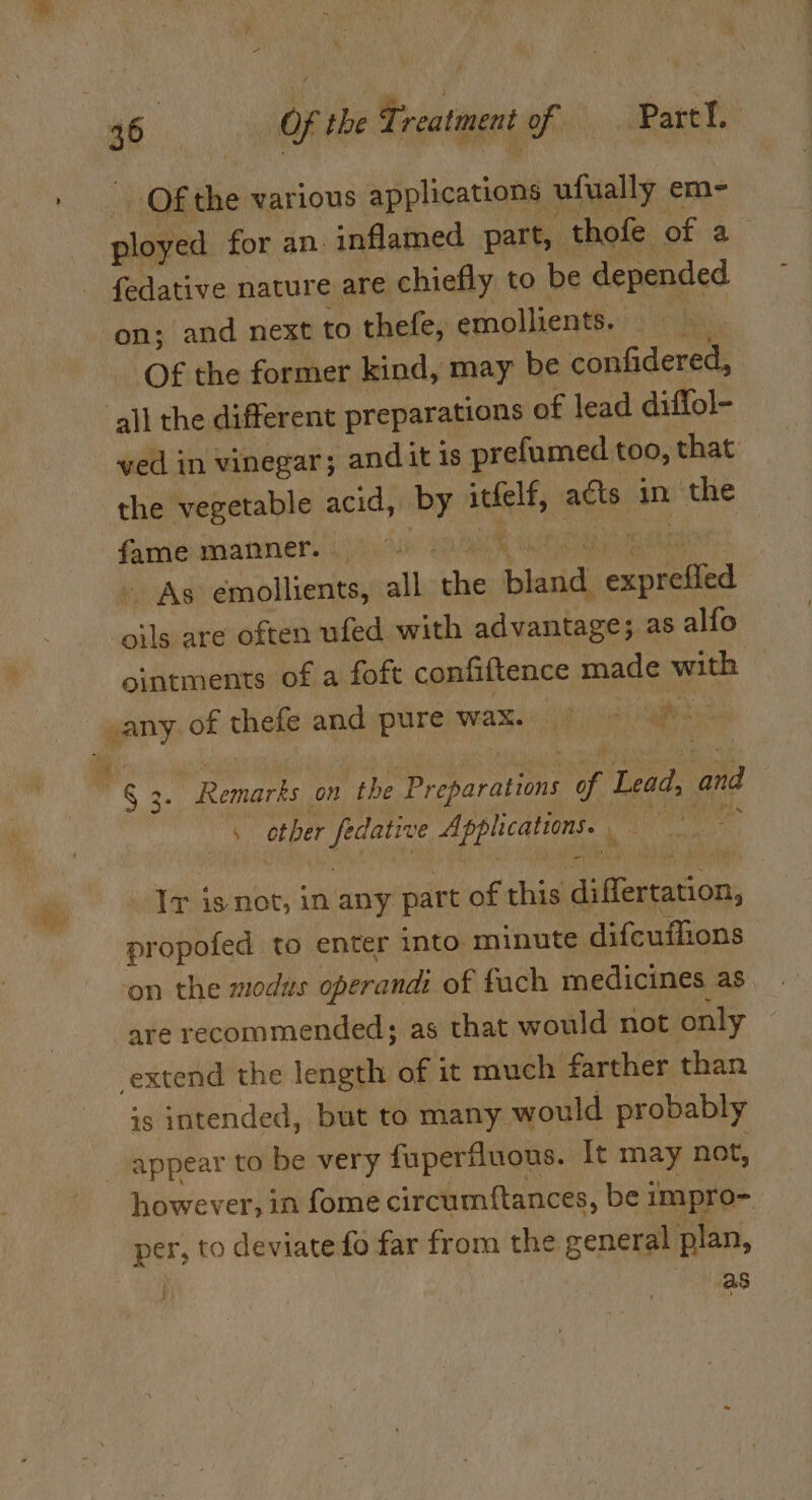 Of the various applications ufually em- ployed for an. inflamed part, | thofe of a fedative nature are chiefly to be depended on; and next to thefe, emollients. Of the former kind, may be confidered, all the different preparations of lead diffol- ved in vinegar; andit is prefumed too, that the vegetable acid, i” alt adts in the fame manner. — - As emollients, all oe bland cepted ails are often ufed with advantage; as alfo ointments of a foft confiftence made with any of thefe and pure meres Hig aoii alee » So “Remarks on the ee ppb i, Lead, and 4 other eens Application Ni: : Ir is not, in any part of this ia euiaticay: oT opofed to enter into minute difcuffions on the modus operandi of fuch medicines as “are recommended; as that would not only extend the length of it much farther than is intended, but to many would probably _ appear to be very fuperfluous. It may not, however, in fome circumftances, be 1 impro- per, to deviate fo far from the general plan, . as