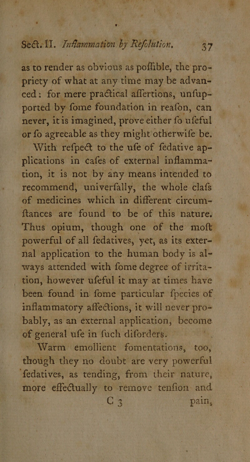 ‘ , t. Sea II. Inflammation by Refolution. a7 as to render as obvious as poflible, the pro- priety of what at any time may be advan- ced: for mere pra¢tical affertions, unfup- ported by fome foundation in reafon, can never, itis imagined, prove either fo ufeful or fo agreeable as they might otherwife be. | With refpe&amp; to the ufe of fedative ap- plications in cafes of external inflamma- tion, it 18 not. by any means intended to recommend, ‘univerfally, the whole clafs of medicines which in different circum- ftances are found to be of this nature. Thus opium, though one of the moft powerful of all fedatives, yet, as its exter- nal application to the human body is al- ways attended with fome degree of irrita _ tion, however ufeful it may at times ive been found in fome particular f{pecies of inflammatory affections, it will never pro- bably, as an external application, become of general ufe in fuch diforders. *, “Warm emollient fomentations, too, though they no doubt are very powerful ‘fedatives, as tending, from their nature, tore effeGually to remove tenfion and | C3 pain,