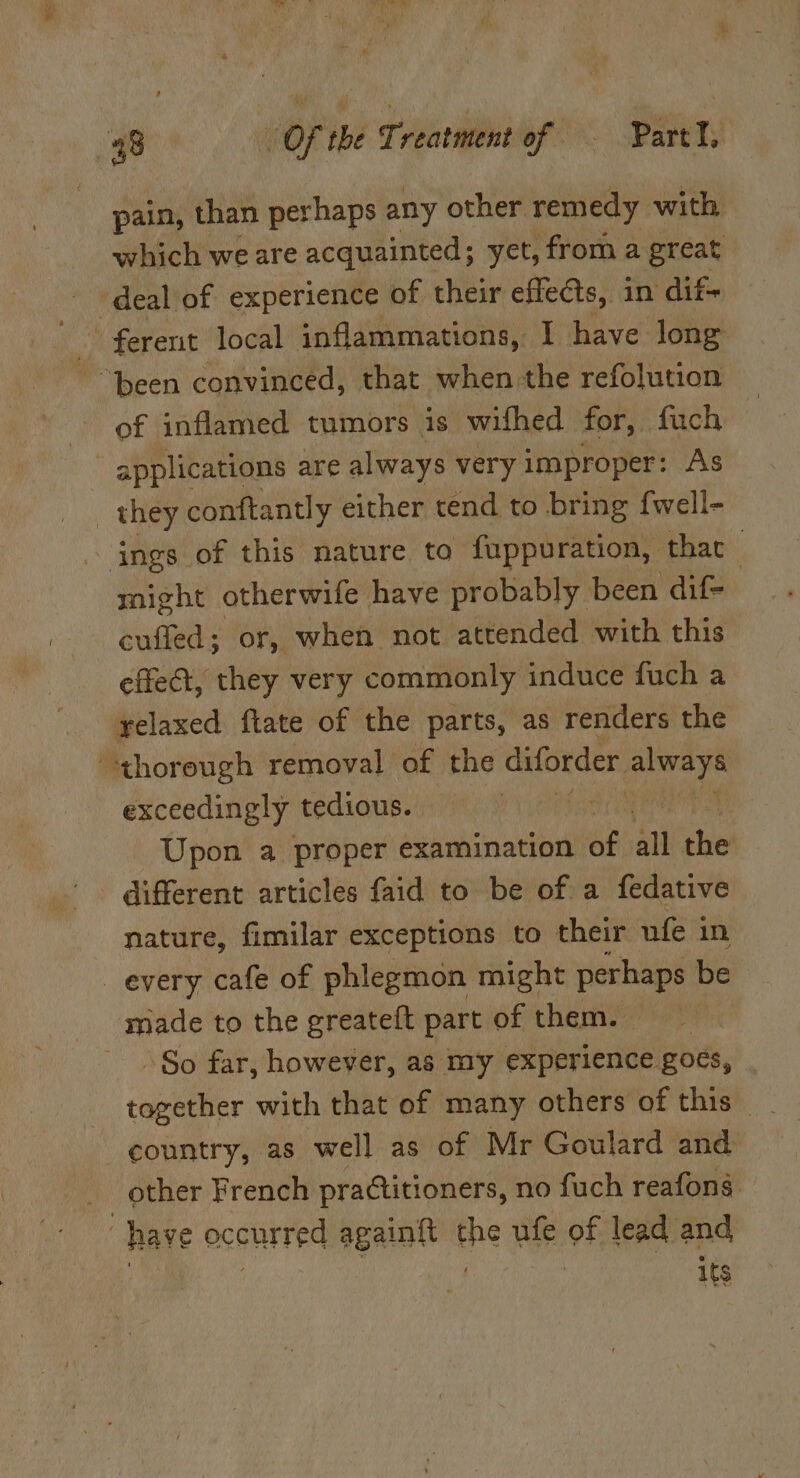 pain, than perhaps any other remedy with which we are acquainted; yet, from a great deal of experience of their effects, in dif- ferent local inflammations, | have long “been convinced, that when the refolution of inflamed tumors is wifhed for, fuch applications are always very improper: As _ they conftantly either tend to bring fwell- ings of this nature to fuppuration, thar might otherwife have probably been dif- cuffed; or, when not attended with this effect, they very commonly induce fuch a relaxed ftate of the parts, as renders the thorough removal of the diforder peers exceedingly tedious. | Upon a proper examination a all the different articles faid to be of a fedative nature, fimilar exceptions to their ufe in every cafe of phlegmon might perhaps be made to the greateft part of them. So far, however, as my experience. goes, country, as well as of Mr Goulard and other French practitioners, no fuch reafons “have occurred againft the ufe of lead and | . : its