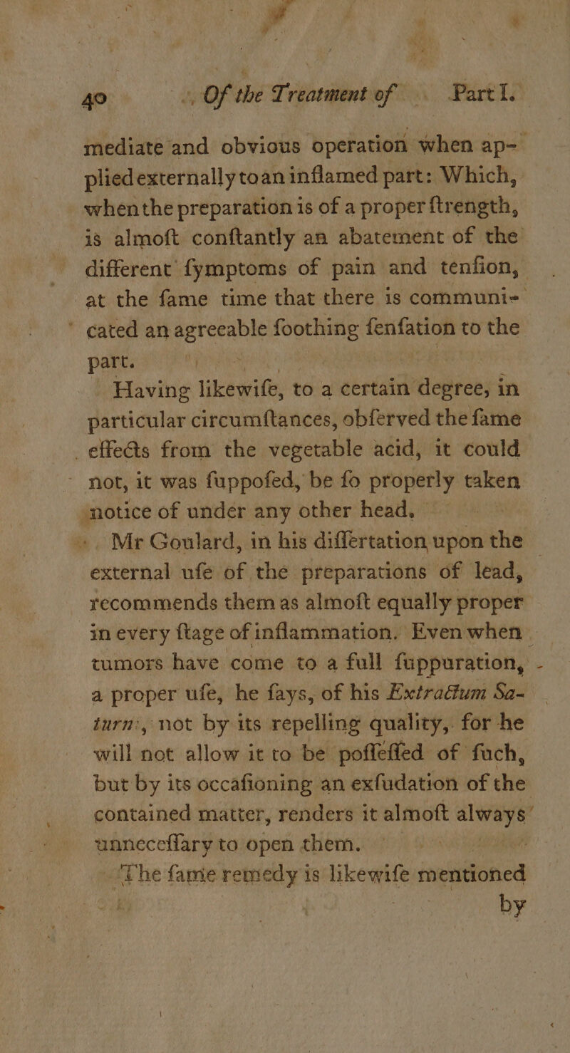 il a . gos, Of the Treatment of Part I. mediate and obvious operation when ap- plied externally toan inflamed part: Which, whenthe preparation is of a proper ftrength, is almoft conftantly an abatement of the different fymptoms of pain and tenfion, at the fame time that there is communi- ’ cated an agreeable foothing fenfation to the part. | ‘Having Like to a certain eben in particular circumftances, obferved the fame _effeéts from the vegetable acid, it could not, it was fuppofed, be fo properly at notice of under any other head, Mr Goulard, in his differtation upon the — external ufe of the preparations of lead, recommends them as almoft equally proper -inevery ftage of inflammation. Even when — tumors have come to a full fuppuration, - a proper ufe, he fays, of his Extractum Sa- turn’, not by its repelling quality, for he will die allow it to be pofleffed of fuch, but by its occafioning an exfudation of the contained matter, renders it almoft epee unneceflary to open them. ; rhe fame remedy is hkewife mentioned by