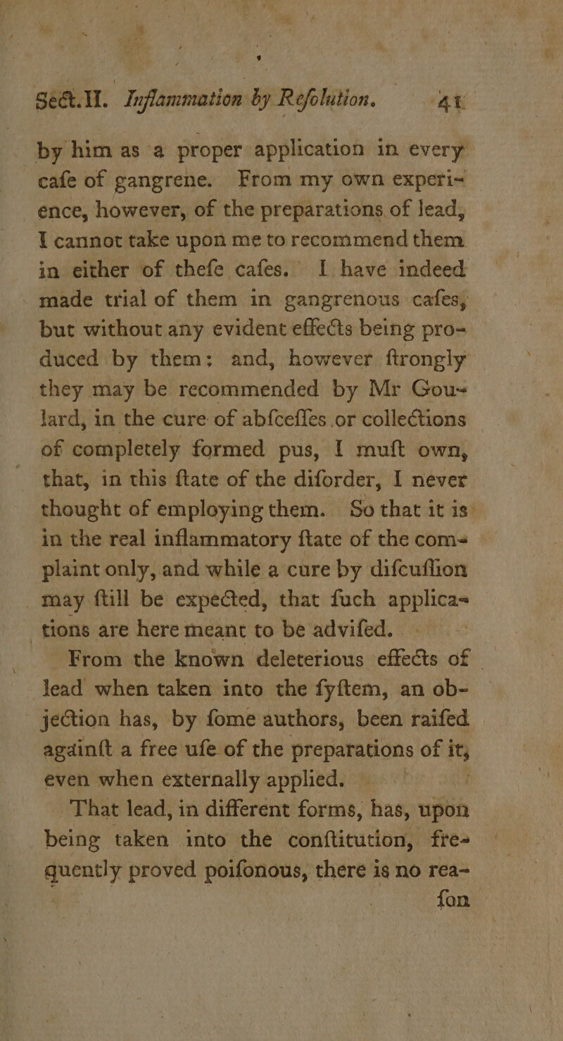 Ke geet. Il. : Inflammation by Refolution. AE by him as ‘a proper application in every cafe of gangrene. From my own experi~ ence, however, of the preparations, of lead, I cannot take upon me to recommend them in either of thefe cafes. I have indeed _ made trial of them in gangrenous cafes, but without any evident effects being pro- duced by them; and, however ftrongly they may be recommended by Mr Gou-~ lard, in the cure of abfcefles or collections of completely formed pus, I muft own, _ that, in this flate of the diforder, I never thought of employing them. So that it is. in the real inflammatory ftate of the com- plaint only, and while a cure by difcuflion _ may ftill be expected, that fuch applica- tions are here meant to be advifed. From the known deleterious effects of - lead when taken into the fyftem, an ob- jection has, by fome authors, been raifed againtt a free ufe of the preparations of it, even when externally applied. — | That lead, in different forms, has, upon being taken into the conftitution, fre- quently proved poifonous, there is no rea~ aes fon