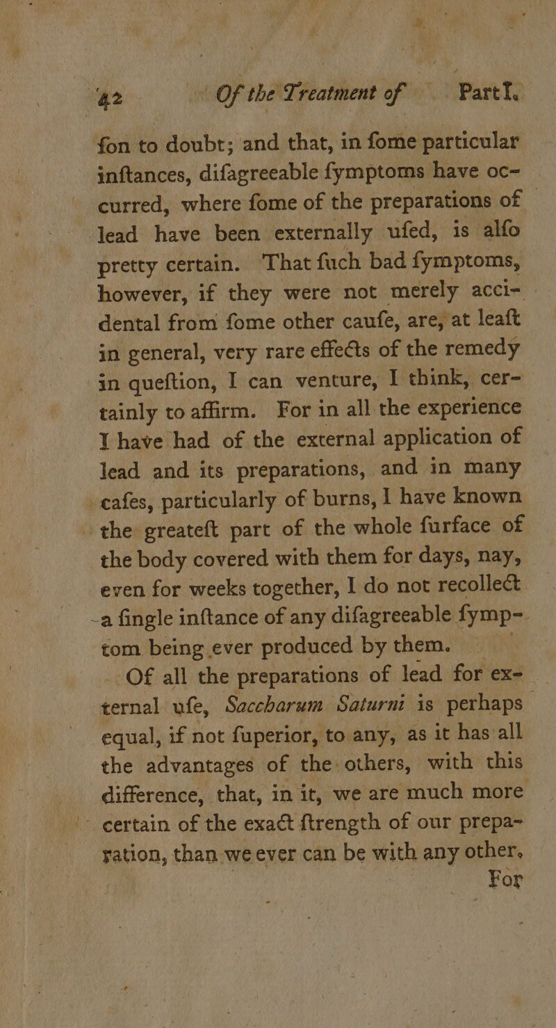 ‘42 Of the Ti reatment oF’, Part, fon to doubt; and that, in fome particular inftances, difagreeable fymptoms have oc- curred, where fome of the preparations of lead have been externally ufed, is alfo pretty certain. That fuch bad fymptoms, however, if they were not merely accl= dental from fome other caufe, are, at leaft in general, very rare effects of the remedy jn queftion, I can venture, I think, cer- tainly to affirm. For in all the experience Y have had of the external application of lead and its preparations, and in many cafes, particularly of burns, | have known the greateft part of the whole furface of the body covered with them for days, nay, even for weeks together, I do not recollect. -a fingle inftance of any difagreeable fymp- tom being ever produced by them. Of all the preparations of lead for ex- ternal ufe, Saccharum Saturni is perhaps equal, if not fuperior, to any, as it has all the advantages of the others, with this difference, that, in it, we are much more certain of the exact ftrength of our prepa- ration, than we ever can be with any other, For