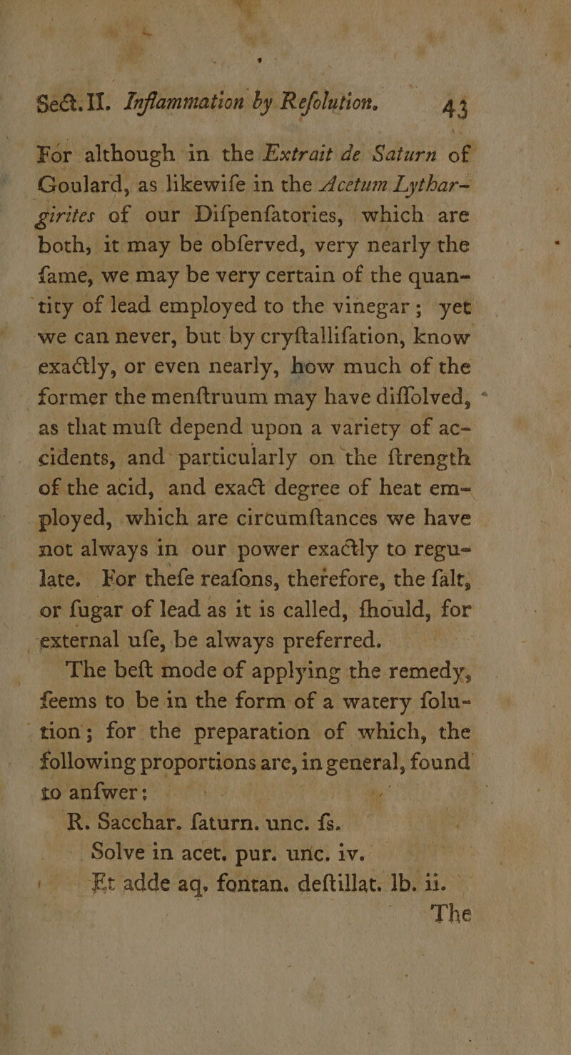 Sect. i. i nflammation by Reftion | 4 4 For. although in the Extrait de Saturn of Goulard, as likewife in the dcetum Lythar- girites of our Difpenfatories, | which are both, it may be obferved, very nearly the fame, we may be very certain of the quan- ‘tity of lead employed to the vinegar; yet we can never, but by cryftallifation, know | exactly, or even nearly, how much of the former the menftruum may have diffolved, ° as that muft depend upon a variety of ac- _ cidents, and particularly on the ftrength of the acid, and exact degree of heat em- | ployed, which are circumftances we have not always in our power exactly to regu- late. For thefe reafons, therefore, the falt, or fagar of lead as it is called, fhould, for external ufe, be always preferred. The beft mode of applying the remedy, feems to be in the form of a watery folu-— ‘tion; for the preparation of which, the following proportions are, in general, found to anfwer; : _R. Sacchar. faturn. unc. fs. Solve in acet. pur. unc. iv. — | Et adde aq, fontan. deftillat. Ib. ii. | Ae ee oe