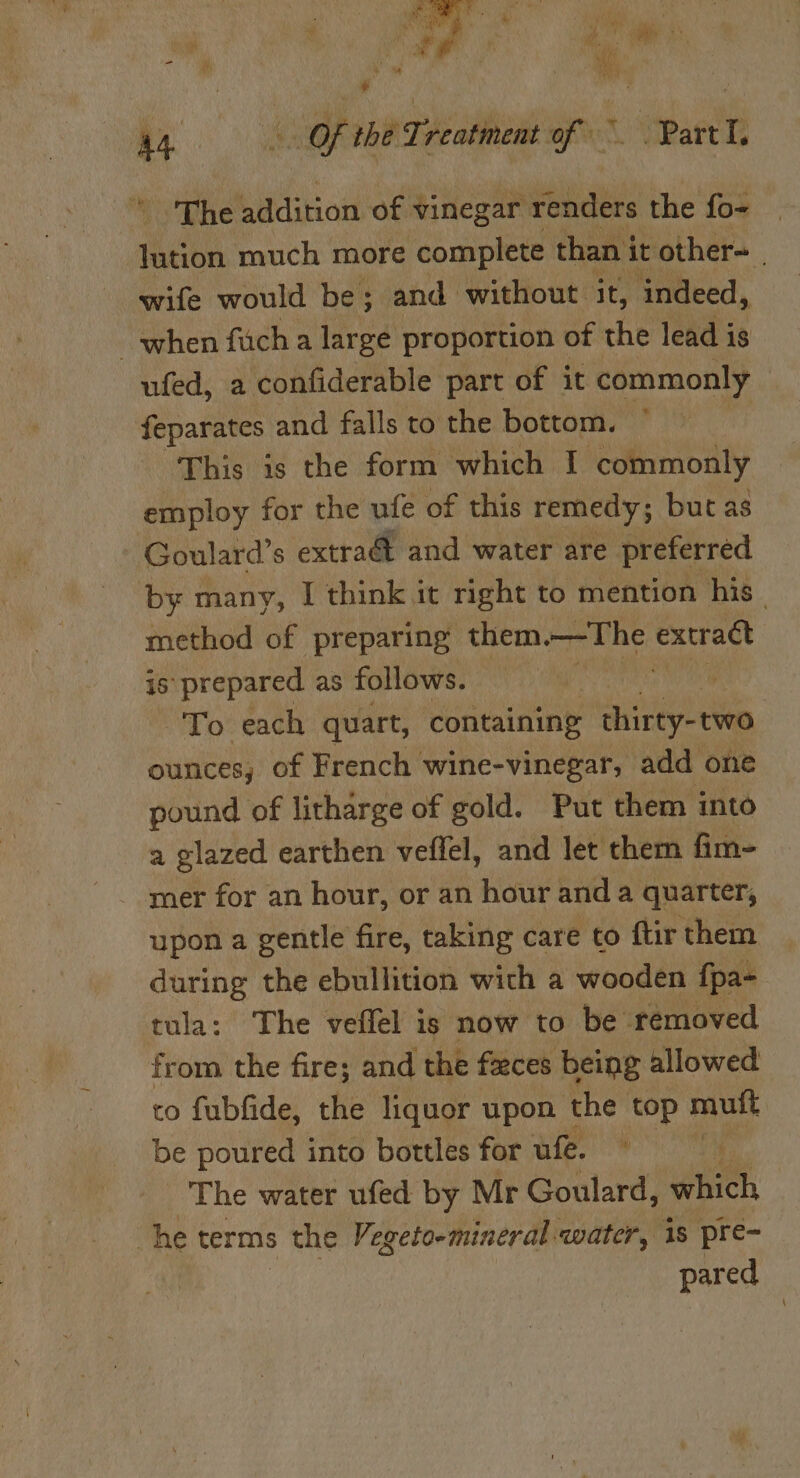 MYR, igen ph Si Mate ' * vole ‘ ’ in we Pa Pig ax Fl , * i |&lt; Of thé Treatment of ~ Part. The addition of vinegar renders the fo- ees much more ‘complete than i it other~ wife would be; and without it, indeed, when fiich a large proportion of the lead is ufed, a confiderable part of it commonly feparates and falls to the bottom. This is the form which I ‘commonly employ for the ufe of this remedy ; but as Goulard’s extra@ and water are preferred by many, I think it right to mention his - method of preparing them.—The extradt is prepared as follows. To each quart, containing thirty-two ounces, of French wine-vinegar, add one pound of litharge of gold. Put them into a glazed earthen veflel, and let them fim- mer for an hour, or an hour and a quarter, upon a gentle fire, taking care to ftir them during the ebullition wich a wooden f{pa- tula: The veffel is now to be removed from the fire; and the faces being allowed to fubfide, the liquor upon the top mutt be poured into bottles for ufe. ~ _ The water ufed by Mr Goulard, neh, he terms s the Vegeto-mineral water, 18 pre- pared