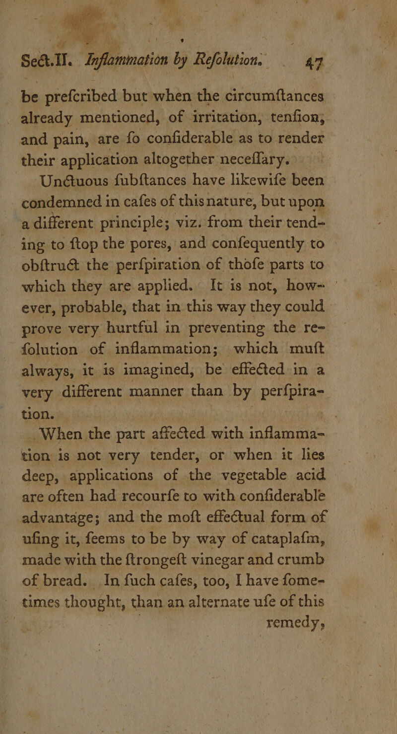 Lin prefcribed but when the circumftances already mentioned, of irritation, tenfion;. and pain, are fo confiderable as to render their application altogether neceflary. Unétuous fubftances have likewife been condemned in cafes of this nature, but upon a different principle; viz. from their tend- ing to ftop the pores, and confequently to obftruct the perfpiration of thofe parts to which they are applied. It is not, how= — ever, probable, that in this way they could prove very hurtful in preventing the re- folution of inflammation; which mutt always, it is imagined, be effected in a very different manner than by perfpira- tion. : When the part affected with Oat atite tion is not very tender, or when it lies are often had recourfe to with confiderable advantage; and the moft effectual form of ufing it, feems to be by way of cataplafm, made with the ftrongeft vinegar and crumb of bread. In fuch cafes, too, I have fome- times thought, than an alternate ufe of this | remedy;