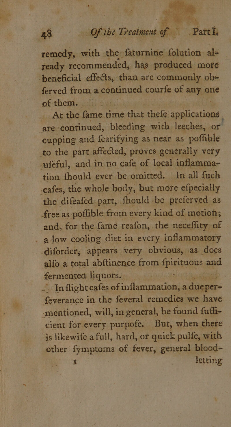 apo ae a a8 Ee Of the Treatment Ff. ¥ | Patt i remedy, with . the faturnine folution al- ready recommended, has produced more ‘beneficial effects, than are commonly ob-+ ferved from a continued courfe of any, &lt; oné | of them. ; _. At the fame time that thele: applications are. continued, bleeding with leeches, or cupping and {carifying as near as poflible to the part affected, proves generally very ufeful, and in no cafe of local inflamma- tion fhould ever be omitted. In all fuch cafes, the whole body, but more efpecially the difeafed. part, fhould be preferved as free as-poflible from every kind of motion; and, for the famé reafon, the neceflity. of . adow cooling diet in every inflammatory diforder, appears very obvious, as does alfo a total abftinence from {piTERGnS 3 and fermented liquors.. 5, (3 dae aie . Inflight cafes of inflammation, a due per= eee ie in the feveral remedies we have -mentioned, will, in general, be found futl-. cient for every purpofe. But, when there js likewife a full, hard, or quick pulfe, with other fymptoms of fever, general blood- i | Jetting