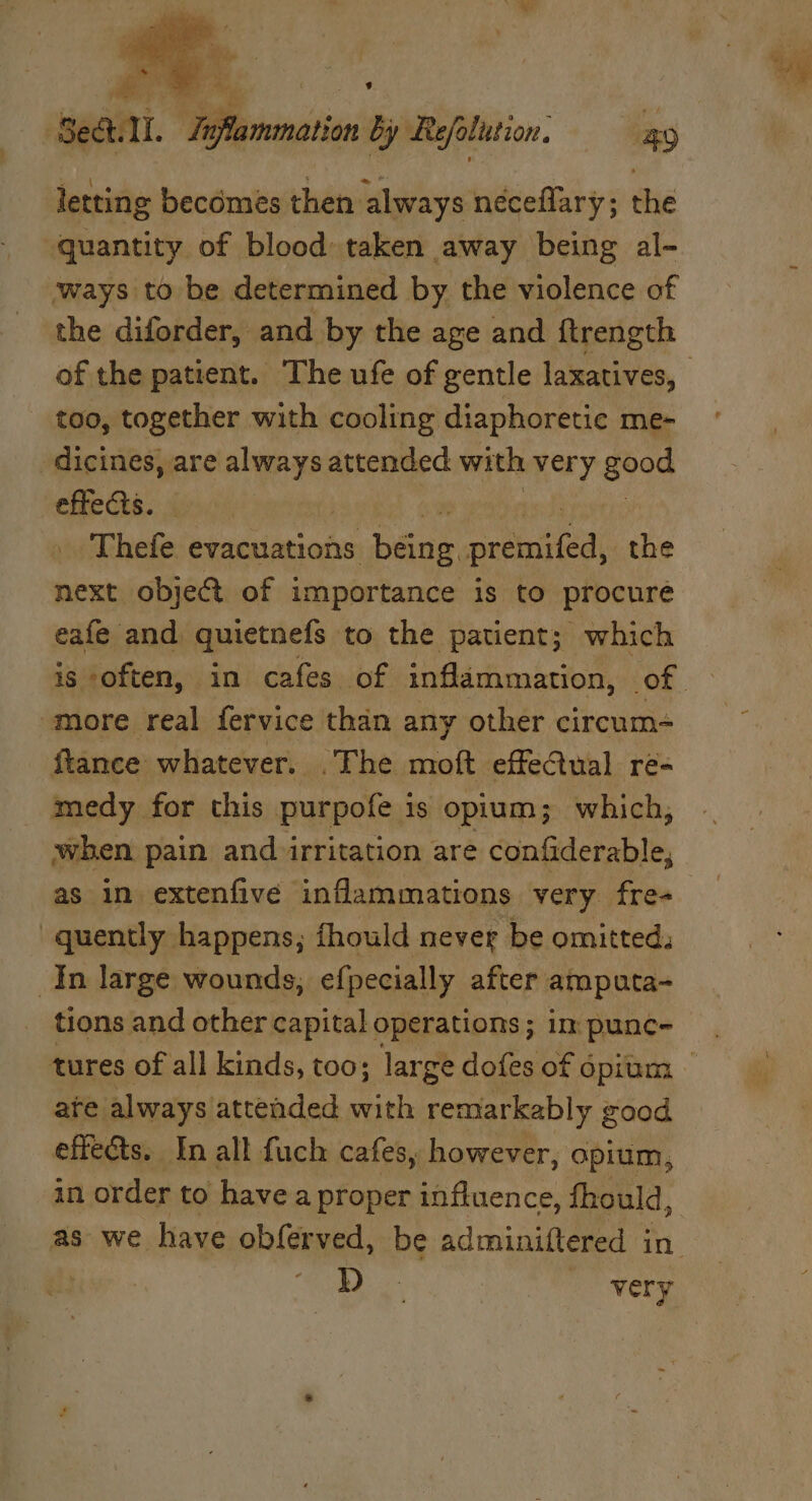A Beil. Zyflammation by Refolution. 4g letting becomes then always néceflary; the quantity of blood taken away being al- ‘ways to be determined by the violence of the diforder, and by the age and ftrength of the patient. The ufe of gentle laxatives, too, together with cooling diaphoretic me- -dicines, are Tite attended with very good effects. Thefe evacuations baa reise the next obje@ of importance is to procure eafe and quietnefs to the patient; which is ‘often, in cafes of inflammation, of more real fervice than any stkie eitvostatie ftance whatever. .The moft effectual re= medy for this purpofe is opium; which, when pain and irritation are confiderable, as in extenfive inflammations very fre+_ quently happens, fhould never be omitted: In large wounds, efpecially after amputa- tions and other capital operations ; im punc- tures of all kinds, too; large dofes of 6 Opium — ate always attended with remarkably good effects. In all fuch cafes, however, opium, in order to have a proper influence, fhould, as we have obferved, be adminiftered in. 3 a) very