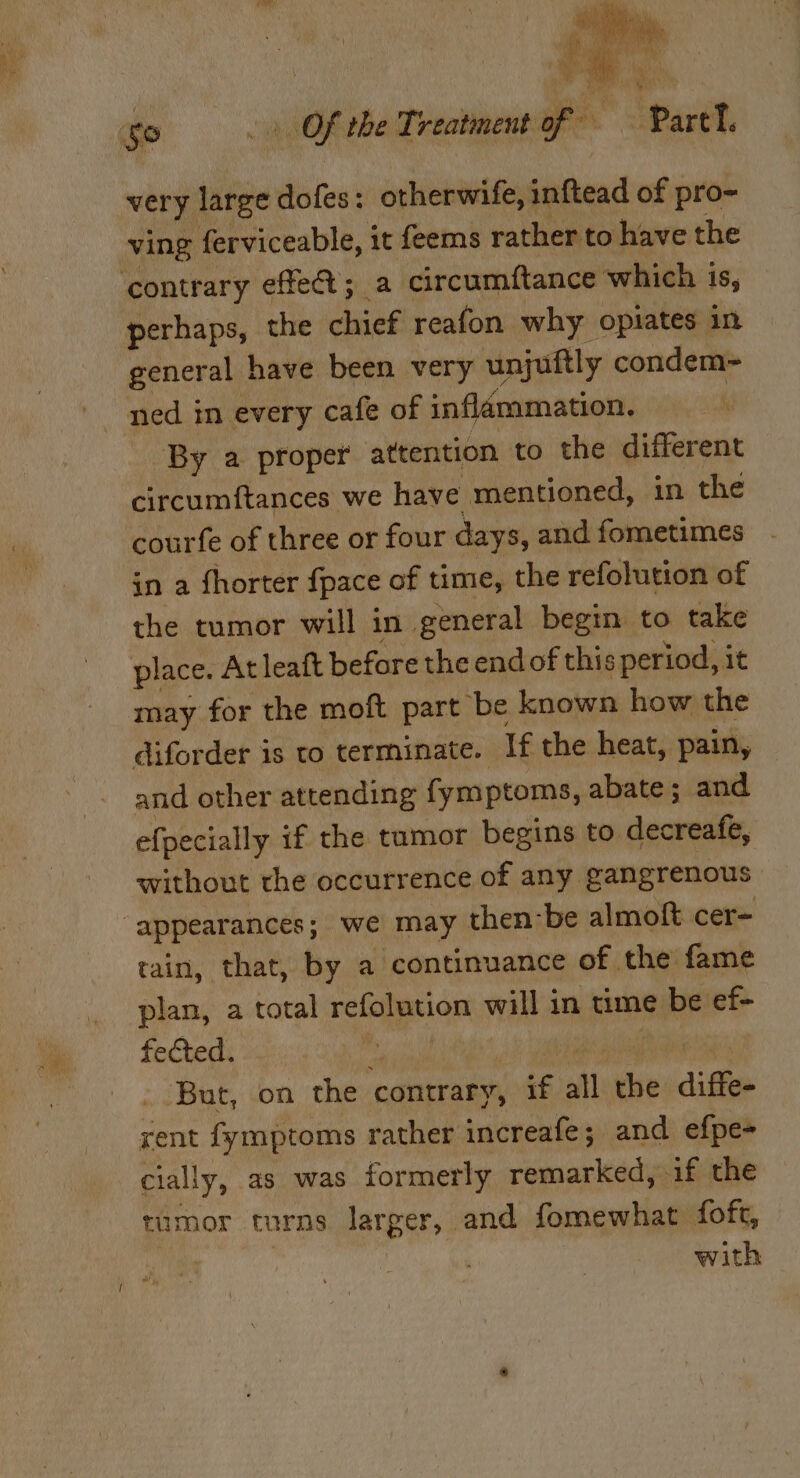 eo, sh EN Cs yy nite a git very large dofes: otherwife, inftead of pro- ving ferviceable, it feems rather to have the perhaps, the chief reafon. why opiates in general have been very unjuftly condem- By a proper attention to the different circumftances we have mentioned, in the courfe of three or four days, and fometimes in a fhorter {pace of time, the refolution of the tumor will in general begin to take may for the moft part be known how the diforder is to terminate. If the heat, pain, and other attending fymptoms, abate; and without the occurrence of any gangrenous tain, that, by a continuance of the fame plan, a total rcleien will in time be ef- fected. 3 ‘But, on the contrary, ‘6. all sy ditt rent fymptoms rather increafe; and efpe- cially, as was formerly remarked, if the rumor turns Sei and fomewhat foft, : with