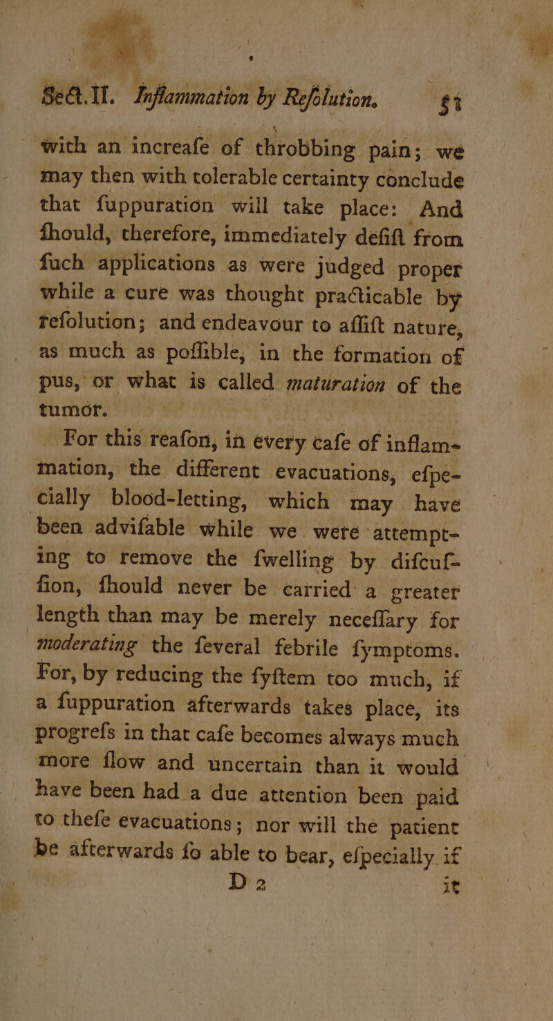 SeQ.ll. Inflammation by Refolution. ‘8 ‘with an increafe of throbbing pain; we may then with tolerable certainty conclude that fuppuration will take place: And fhould, therefore, immediately défift from fach applications as were judged proper while a cure was thought pra¢ticable by refolution; and endeavour to affift nature, “as much as poffible; in the formation of. pus, or what is called maturation of the tumor. up ih Cabin (Vibe: For this reafon, in every cafe of inflam- mation, the different evacuations, efpe- cially blood-letting, which may have been advifable while we were attempt- ing to remove the fwelling by difcuf- fion, fhould never be carried a greater length than may be merely neceflary for moderating the feveral febrile fymptoms. For, by reducing the fyftem too much, if a fuppuration afterwards takes place, its progrefs in that cafe becomes always much more flow and uncertain than it would have been had a due attention been paid to thefe evacuations; nor will the patient be afterwards fo able to bear, efpecially if | D2 a