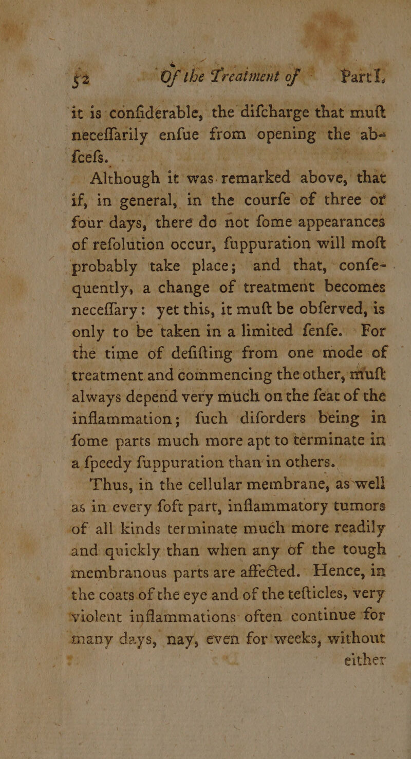 Py a hei oh vee La ND lita bs th i e ei §2 Of the Treatment of ~ Parcel. neceffarily enfue from opening” ‘the ab-= - Although it was. dorlited above, that four days, there do not fome appearances of refolution occur, fuppuration will moft neceflary: yet this, it muft be obferved, is only to be taken in a limited fenfe. » For the time of defifting from one mode of inflammation; fuch diforders being in fome parts much more apt to terminate in a {peedy fuppuration than in others. © Thus, in the cellular membrane, aswell as in every foft part, inflammatory tumors of all kinds terminate much more readily and quickly than when any of the tough membranous parts are affeCted.. Hence, in the coats of the eye and of the tefticles, * very ‘violent inflammations: often continue for