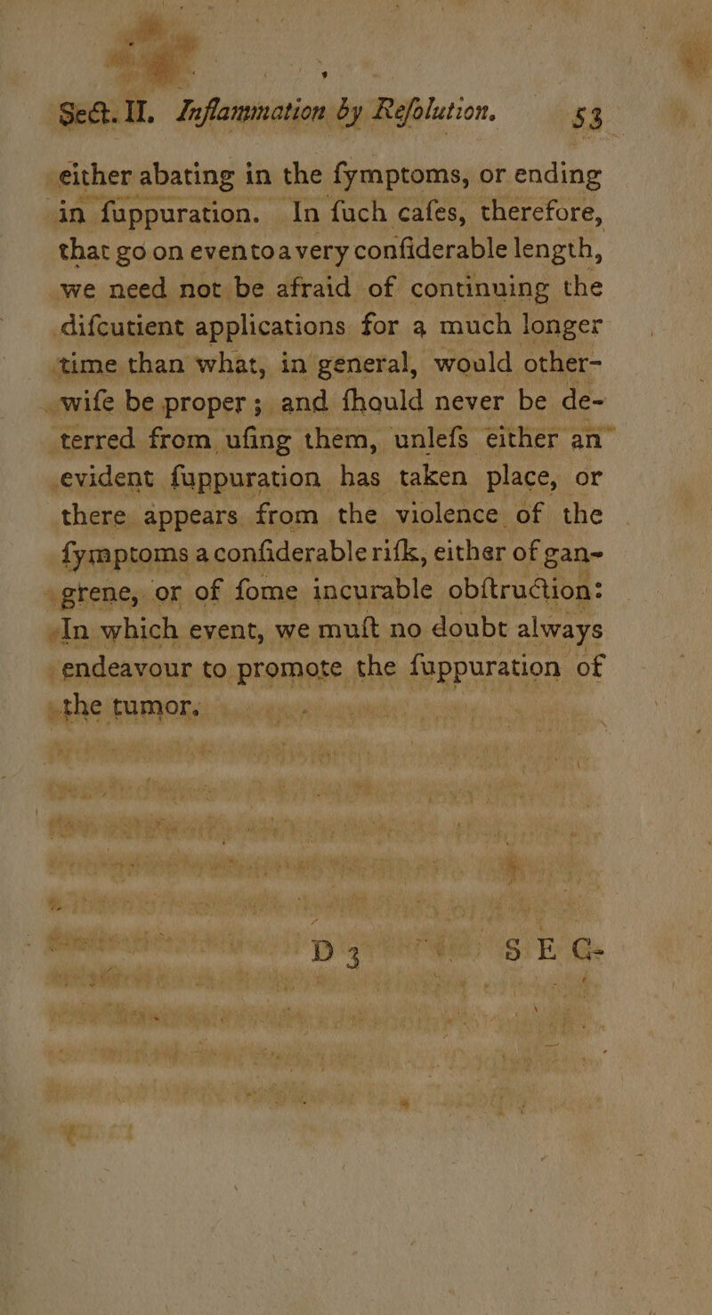 ; ~ tan either abating in the fymptoms, or ending in fuppuration. In fuch cafes, therefore, that go on eventoavery confiderable length, we need not be afraid of continuing the difcutient applications for qa much longer ‘time than what, in general, would other- wife be proper; and fhaould never be de~ terred from ufing them, unlefs either an” evident fuppuration. has taken place, or there appears from the violence of the fymptoms aconfiderable rifk, either of gan- ogrene, or of fome incurable obftruction: -In which event, we muft no doubt always endeavour to ‘promote the APRPUTANOD: of the tumor, \