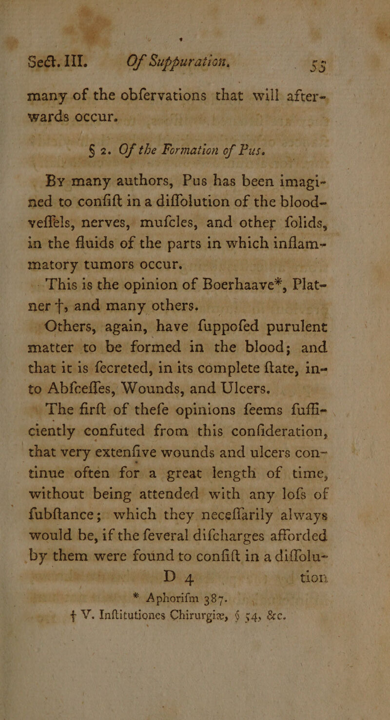 Sect. IIT. | Of Suppuration, as many of the obfervations that will after~, WALA: occur, : Gey pe 2. OF the Formation of Pus, | Sie many authors, Pus has been i imagi- tied to confift in a diffolution of the blood- veffels, nerves, mufcles, and other folids, in the fluids of the parts in which inflam~ b — tumors occur. if _ This is the opinion of Boerhaave*, Plat ner T, and many others. 3 Others, again, have Sieroted adglbet matter to be formed in the blood; and that it is fecreted, in its complete ftate, in- to Abfceffes, Wounds, and Ulcers. \ The firft of thefe opinions feems fufi- ciently confuted from this confideration, that very extenfive wounds and ulcers con- ‘tinue often for a great length of time, without being attended with any lofs of fubftance; which they neceflarily always would be, if the feveral difcharges afforded by hicin were found to confift in a diffolu- : rae os 4 ona tion * Aphorifm 387.