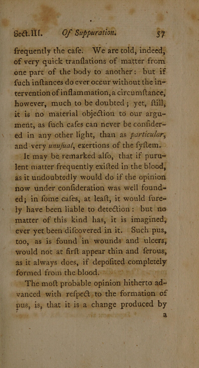 ’ * Sell. OF Suppuration. S7 frequently the cafe. We are told, indeed). of: very quick: tranflations of matter from. one part of the body to’ another : but if. fuch inftances do ever oceur without the in= tervention of inflammation,a circumftance, however, much to be doubted; yet, fill; it is no material objection to our argu- ment, as fuch cafes can never be contider~ - ed in any other light, than as particular, and very wnujual, exertions of the fyflem. © Ie may be remarked alfo, that if puru= lent matter frequently exifted in the blood, as it undoubtedly would do if the opinion “now under confideration was well found- ed; in fome cafes, at leaft, ic would fure- ly have been liable to deteCtion: but no matter of this kind has, it is imagined, ever yet been difcovered in it. Such’ pus, too, as is. found in wounds’ and ulcers; would not at firft appear thin. and ferous, as it always does, if. depofited. vateiel formed from the bloods: 8) &gt; eo +» The moft probable opinion igherta Be vanced. with refpect.to the: formation of | i is, that it is.a change prodied by Sitios As a