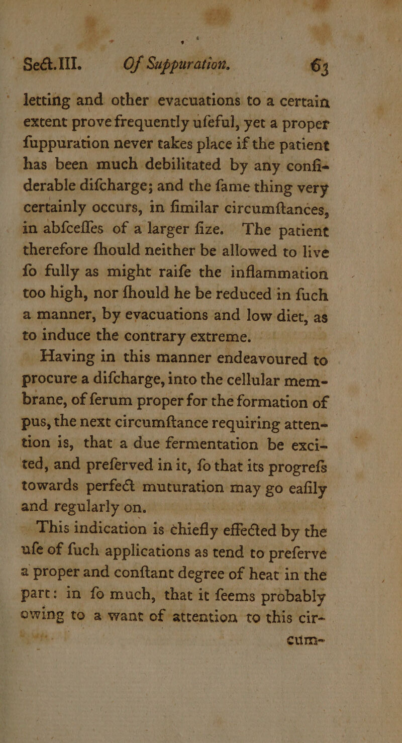 ih ane &amp; RP - * Sell. Of Suppuration. 6; ' letting and other evacuations to a certain extent prove frequently ufeful, yet a proper fuppuration never takes place if the patient has been much debilitated by any confi- derable difcharge; and the fame thing very certainly occurs, in fimilar circumftances, in abfcefles of a larger fize. The patient therefore fhould neither be allowed to live fo fully as might raife the inflammation too high, nor fhould he be reduced in fuch a manner, by evacuations and low diet, as to induce the contrary extreme. | _ Having in this manner endeavoured to _ procure a difcharge, into the cellular mem- brane, of ferum proper for the formation of pus, the next circumftance requiring atten= tion is, that a due fermentation be exci- ted, and preferved in it, fo that its progrefs towards perfect muturation. ~ go seit and regularly on. | » This indication is chiefly effebted by the afe of fuch applications as tend to preferveé 2 proper and conftant degree of heat in the part: in fo much, that it feems probably haat to a want of attention to this cir- Bs ate , cume-