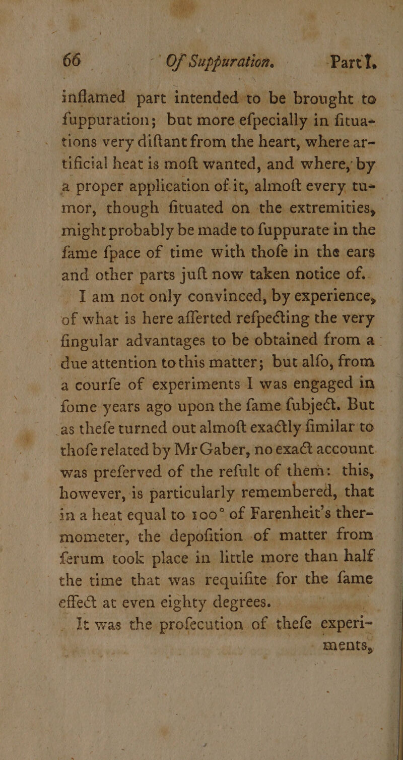 hy,  Pi f Sh as 66 | | OF ven | Parth. ‘neannea part intended to be brought to fuppuration; but more efpecially i in fitua- tions very diftant from the heart, where ar- tificial heat is moft wanted, and where, by a proper application of it, almoft every. tu- mor, though fituated on the extremities, might probably be made to f{uppurate in the fame {pace of time with thofe in the ears and other parts juft now taken notice of.. I am not only convinced, by experience, of what is here aflerted refpeéting the very fingular advantages to be obtained from a_ ~ due attention tothis matter; but alfo, from a courfe of experiments I was engaged in fome years ago upon the fame fubject. But as thefe turned out almoft exactly fimilar to thofe related by Mr Gaber, no exact account. was preferved of the refult of them: this, however, 1s particularly; remembered, that ina heat equal to 100° of Farenheit’s ther- mometer, the depofition of matter from ferum took place in little more than half the time that was requifite for the fame effect at even eighty degrees. | t was the profecution of thefe experi- - ments,