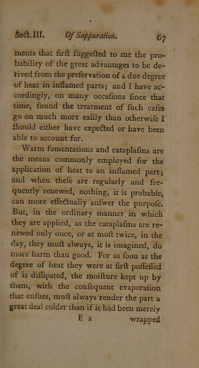 tas i U cae a 8 ments that firft fuggefted to mé the pros bability of the great advantages to be de- tived from the prefervation of a dué degree of heat in inflamed parts: and I have acé time, found the treatment of fuch cafes goon much more eafily than otherwife I fhould either have expected or have been. able to account for. Warm fomentations and cataplafms are the means commonly employed for the application of heat to an inflamed part; quently renewed, nothing, it is probable, can more effe@ually anf{wer the purpofe. newed only once, or at moft twice,. in the day, they muft always, it is imagined, do more harm than good. For as foon as the degree of heat they were at firft poffefled of is diffipated, the moifture kept up by them, with the confequent evaporation that enfues, mutt always render the part a “yr deal colder than if it had been merely