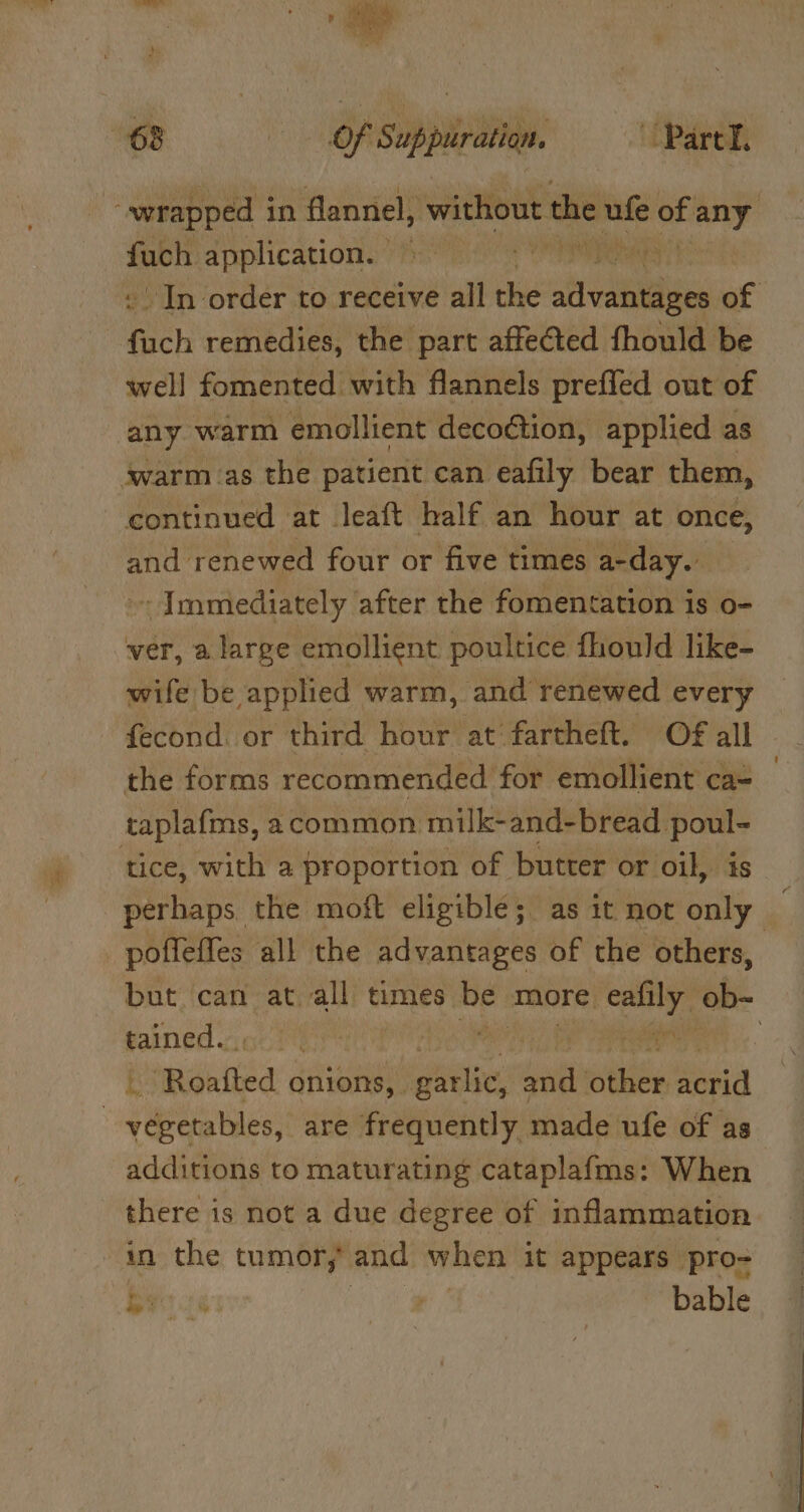 “wrapped in flannel, without the “ane of any fuch application. oh rey In order to receive all the sivahitie of fach remedies, the part affected fhould be well fomented with flannels preffed out of any warm emollient decoction, applied as warm as the patient can eafily bear them, continued at leaft half an hour at once, and renewed four or five times a-day. - Immediately after the fomentation is o- ver, a large emollient poultice fhould like- wife be applied warm, and renewed every fecond. or third hour at fartheft. Of all - the forms recommended for emollient ca= taplafms, acommon milk-and-bread poul- tice, with a proportion of butter or oil, is” perhaps. the moft eligible; as it not only ‘ _poffeffes all the advantages of the others, but can at all times be more. ealily ob- tained. IO ROCUH Re a tame } fi Roafted onions, | peli and mies en —-yégetables, are frequently made ufe of as additions to maturating cataplafms: When there is not a due degree of inflammation in the tumor, and when it appears pro- Gy 26 ee ; bable