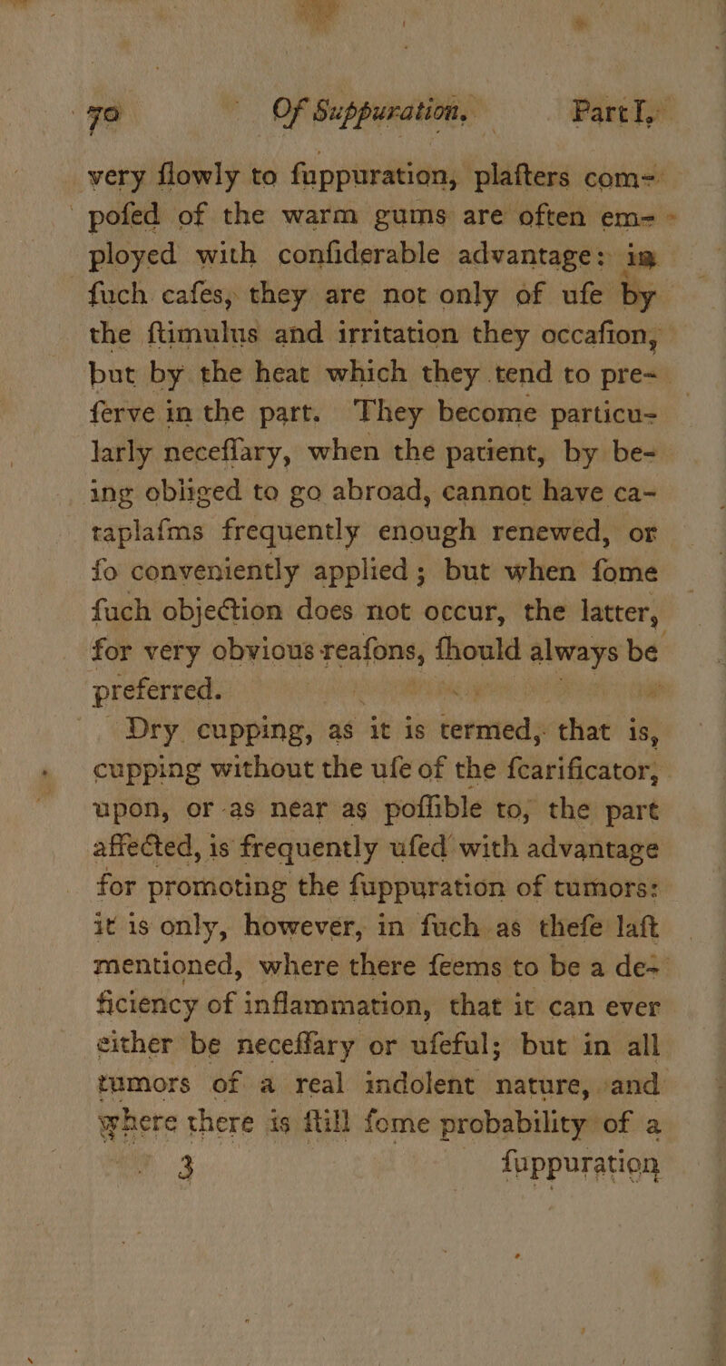 Fo «OF Suppuration, — PartI,: very flowly to fuppuration, plafters com- pofed of the warm gums are often em- - ployed with confiderable advantage: im —fuch cafes; they are not only of ufe by the ftimulnus and irritation they occafion, but by the heat which they tend to pre=_ ferve in the part. They become particu- larly neceflary, when the patient, by be-_ ing obliged to go abroad, cannot have ca- taplafms frequently enough renewed, or fo conveniently applied ; but when fome fach objection does not occur, the latter, _ for very obvious ea thould eye be preferred. yA RL 3 ya _. Dry. cupping, as it is iurieteity that is, cupping without the ufe of the {carificator, upon, or-as near as poffible to, the part affected, is frequently ufed with advantage for promoting the fuppuration of tumors: it is only, however, in fuch as thefe laft _ mentioned, where there feems to be a de ficiency of inflammation, that it can ever either be neceffary or ufeful; but in all tumors of a real indolent nature, and where there ig fill fome probability of a ae fuppuration