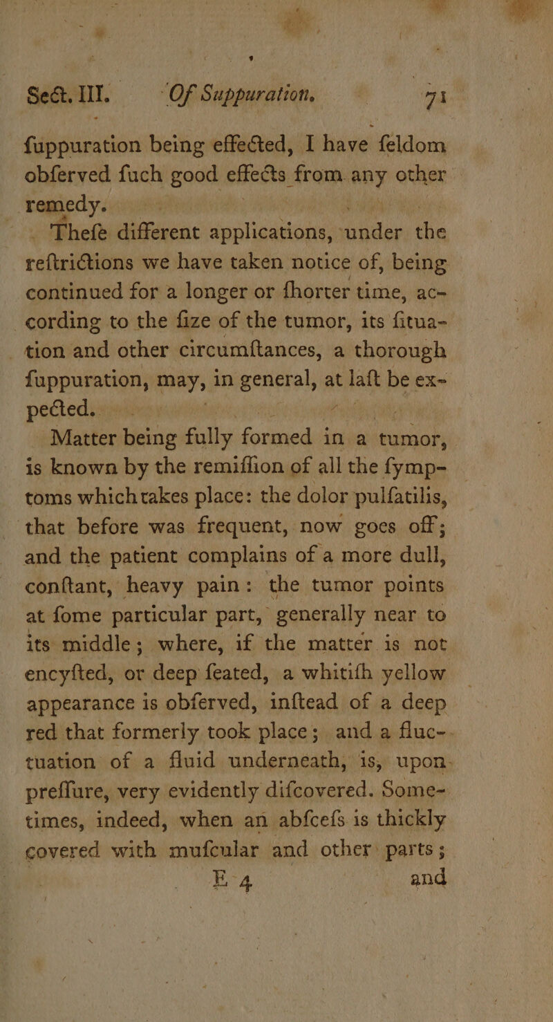 &gt; Sake Set. I. Of Suppuration, at a fuppuration being effected, I have feldom obferved fuch good ences from.any other remedy. , _ Thefe different gastos volte tie ee fnibnlens we have taken notice of, being continued for a longer or fhorter time, ace cording to the fize of the tumor, its fitua- tion and other circumftances, a thorough fappuration, may, in general, at fal be ex- pectedsiininny , | Matter being fully scsi in a tumor, is known by the remiflion of all the fymp- toms whichtakes place: the dolor pulfatilis, ‘that before was frequent, now goes off; and the patient complains of a more dull, conftant, heavy pain: the tumor points at fome particular part, generally near to its middle; where, if the matter is not encyfted, or deep feated, a whitith yellow appearance is obferved, inftead of a deep red that formerly took place; and a fluc-. tuation of a fluid underneath, is, upon. preffure, very evidently difcovered. Some- - times, indeed, when an abfcefs is thickly covered with mufcular and other parts; ea and