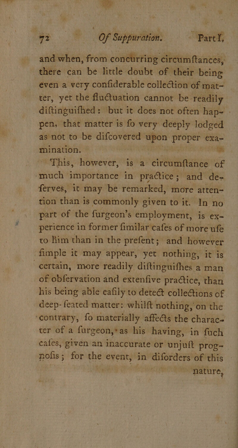 there can be little doubt of their being even a very confiderable collection of mat- ter, yet the fluctuation cannot be readily diftinguifhed: ‘but it does not often hap- » pen, that matter is fo very deeply lodged as not to be difcovered a peer exa~ mination. | ies oa This, however, i a ‘circumftance of ferves, it may be remarked, more atten- tion than is commonly given to it. In no part of the furgeon’s employment, is ex-= perience in former fimilar cafes of more ufe to him than in the prefent; and however certain, more readily diftinguifhes a man of obfervation and extenfive practice, than his being able eafily to dete@ colleGions of deep- feared matter: whilft nothing, on the ter of a furgeon,*as his having, in fuch cafes, given an inaccurate or unjuft prog- nolis ; for i event, in ee of this “nature, |