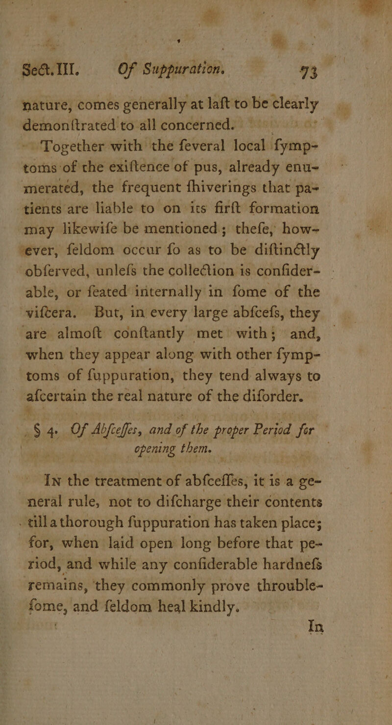 nature, comes generally at laft to sie ase demonttrated to all concerned. — RS - Together with the feveral local. fymp- toms of the exiftence of pus, already enu~ merated, the frequent fhiverings that pa- tients are liable to on its firft formation may likewife be mentioned; thefe, how- ‘ever, feldom occur fo as to be diftin@ly obferved, unlefs the colleCtion is confider- | able, or feated internally in fome of the viftera. But, in every large abfcefs, they “are almoft conftantly met with; and, when they appear along with other fymp- toms of fuppuration, they tend always to | afcer tain the real nature of the diforder. % : Ss 4. of Abfceffes, pa of the proper Period jor vem opening them. — . In the déiniilenves abfeeites; it isa ge- neral rule, not to difcharge their contents . tilla thorough fuppuration has taken piace; for, when laid open long before that pe- riod, and while any confiderable hardnefé remains, they commonly prove throuble- fome, and feldom heal kindly.