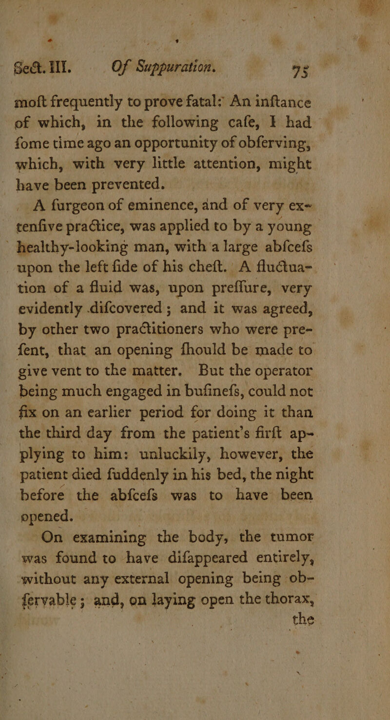 * Sect. HI. Of Suppuration. a9 moft frequently to prove fatal: An inftance fome time ago an opportunity of obferving, which, with very little attention, pity ~ have been prevented. ’ healthy-looking man, witha large abfcefs tion of a fluid was, upon preffure, very evidently .difcovered ; and it was agreed, by other two practitioners who were pre- fent, that an opening fhould be made to give vent to the matter. But the operator being much engaged in bufinefs, could not fix on an earlier period for doing it than plying to him: unluckily, however, the patient died fuddenly in his bed, the night opened. | On examining the body, the tumor was found to have difappeared entirely, ‘without any external opening being ob- fervable; and, on laying open the thorax, the