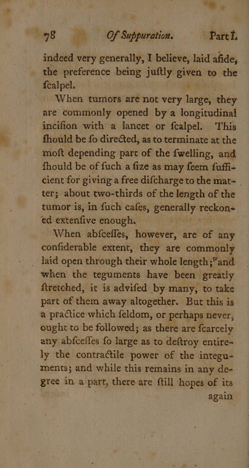 ‘os a Of Suppuration. ‘Partl. Wy eho) ay MY indeed very generally, I believe, laid afide, the preference being juftly cd to the {calpel. Hae ely When tumors are not very large, they are commonly opened by a longitudinal incifion with a lancet or fcalpel. This fhould be fo directed, as to terminate at the -moft depending part of the fwelling, and fhould be of fuch a fize as may feem fuffi- cient for giving a free difcharge to the mat- _ ter; about two-thirds of the length of the tumor is, in fuch cafes, generally viene ed nitenfive enough. When. abfceffes, however, are of any confiderable extent, they are commonly | _ laid open through their whole length ;and _ ‘when the teguments have been greatly ftretched, it is advifed by many, to take part of them away altogether. But this is a practice which feldom, or perhaps never, ought to be followed; as there are fcarcely any abfcefles fo turple as to deftroy entire- ly the contra@ile power of the integu- ‘ments; and while this remains in any de- os: in a part, there are {till hopes of its again
