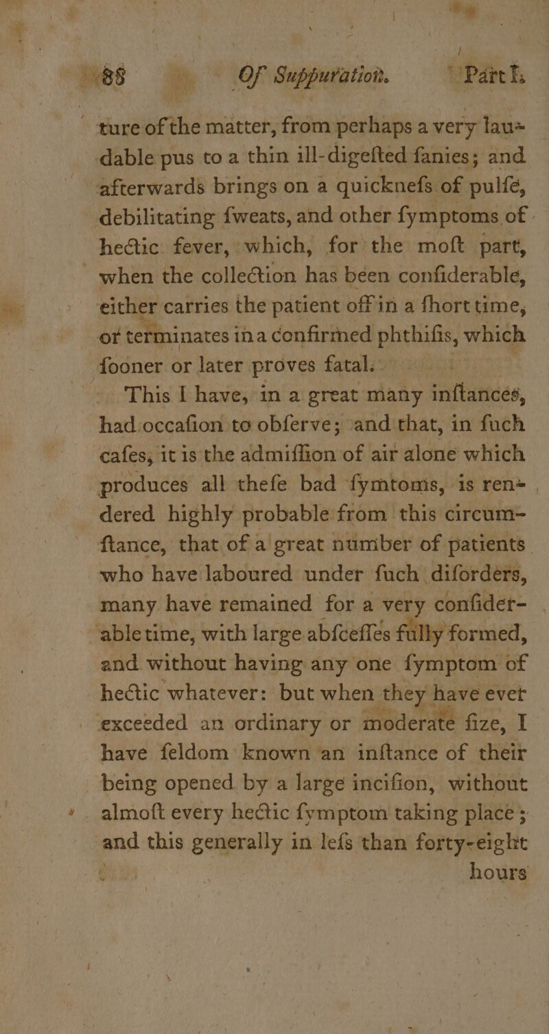 ) i, es i OF Suppuration. Part ture acti matter, from perhaps a very lau -dable pus to a thin ill- digefted fanies; and afterwards brings on a quicknefs of pulfé, debilitating {weats, and other fymptoms of hectic. fever, which, forthe moft part, when the collection has been confiderable, either carries the patient offin a fhort time, or terminates ina confirmed phthifis, which fooner or later proves fatal. | This I have, in a great many inftances, had occafion to obferve; and that, in fuch cafes, it is the saaitctiaen of air alone which produces all thefe bad fymtoms, is ren=_ dered highly probable from this circum- ftance, that of a’ great number of patients. who have laboured under fuch diforders, many have remained for a very confider- | ‘able time, with large ab{cefles fully formed, and without having any one fymptom of hectic whatever: but when they] have evet - exceeded an ordinary or moderate fize, I have feldom known an inftance of their being opened by a large incifion, without almoft every hectic fymptom taking place ; and this nemmReTe in lefs than forty-eight | hours