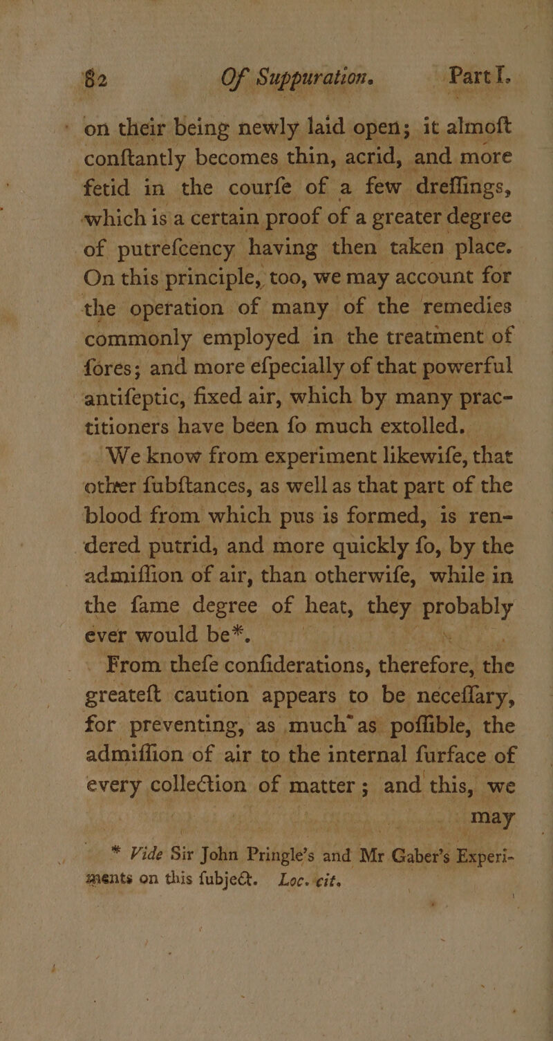 ' on their being newly laid open; it almoft conftantly becomes thin, acrid, and more fetid in the courfe of a few dreflings, which is a certain proof of a greater degree of putrefcency having then taken place. On this principle, too, we may account for the operation of many of the remedies commonly employed in the treatment of fores; and more efpecially of that powerful antifeptic, fixed air, which by many prac- titioners have been fo much extolled. “We know from experiment likewife, fet otlrer fubftances, as well as that} part of the blood from which pus is formed, is ren- dered putrid, and more quickly fo, by the admiuflion of air, than otherwife, while in the fame degree of heat, ee probably ever would be*, . _. From thefe confiderations, therefore, the greateft caution appears to be neceflary, for preventing, as much’as poffible, the admiffion of air to the internal furface of every. collection of matter; and this, we | ee * Vide Sit John Pringle’ s and Mr Gaber’s Experi- ments on this fubje&amp;t. Loc. cit. \