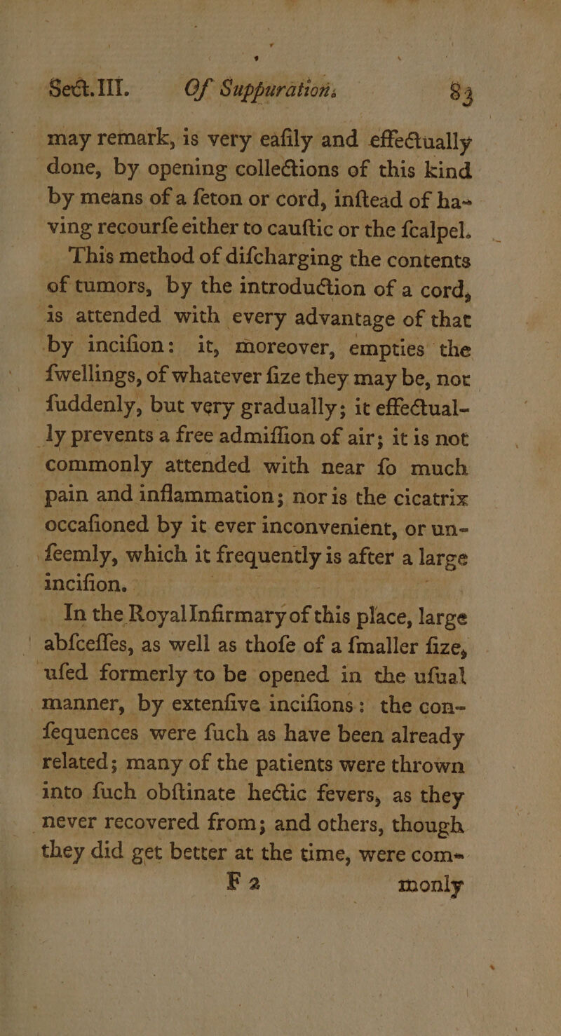 may remark, is very eafily and effectually done, by opening colleétions of this kind by means of a feton or cord, inftead of ha» ving recourfe either to cauftic or the fcalpel. This method of difcharging the contents of tumors, by the introduction of a cord, is attended with every advantage of that by incifion: it, moreover, empties’ the fwellings, of whatever fize they may be, not fuddenly, but very gradually; it effeCtual- _ly prevents a free admiffion of air; it is not commonly attended with near fo much pain and inflammation; nor is the cicatrix occafioned by it ever inconvenient, or un- feemly, which it sequently is after a large incifion, - _ Inthe RoyalInfirmary of this place, Ure ; abfceffes, as well as thofe of a {fmaller fize, -ufed formerly to be opened in the ufual manner, by extenfive incifions: the con- fequences were fuch as have been already related; many of the patients were thrown into fuch obftinate hettic fevers, as they “never recovered from; and others, though. they did get better at the time, were com= Fa monly