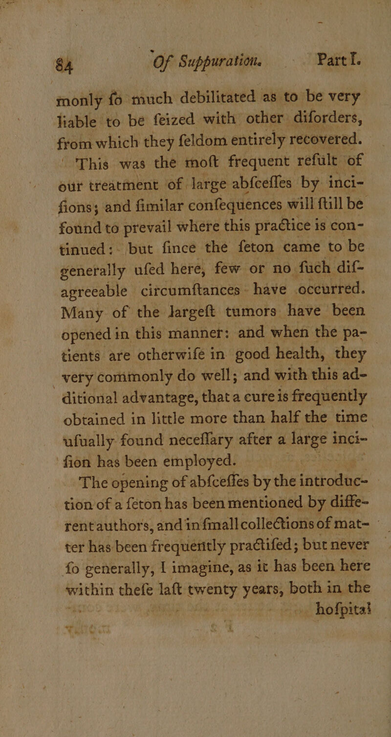 monly fo much debilitated as to be very liable to be feized with other diforders, fron which they feldom entirely recovered. - This was the moft frequent refult of our treatment of. large abfcefles by inci- fions; and fimilar confequences will ftill be found to prevail where this practice is con- tinued: but fince the feton came to be generally ufed here, few or no fuch dif- agreeable circumftances - have occurred. Many of the Jargeft tumors have been opened in this manner: and when the pa- tients are otherwife in good health, they | _-very commonly do well; and with this ad- ditional advantage, thata eure is frequently obtained in little more than half the time ufually found neceflary after a large i inci~ ‘fion has been employed. The opening of abfceffes by the tnstoane : tion of a feton has been mentioned, by diffe- rentauthors, andin fmall collections of mat- ter has been frequently practifed ; but never fo generally, I imagine, as it has been here ed rei laft has aight both in the . CON hofpitad “- 9