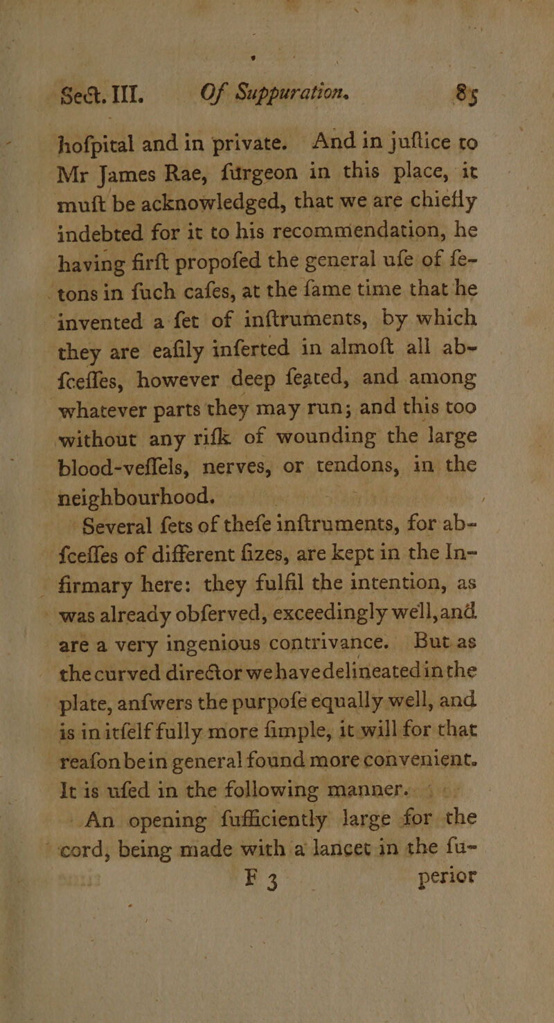 hofpital and in private. And in juftice to Mr James Rae, furgeon in this place, it mutt be acknowledged, that we are chiefly indebted for it to his recommendation, he having firft propofed the general ufe of fe- tons in fuch cafes, at the fame time that he invented a fet of inftruments, by which they are eafily inferted in almoft all ab~ fceffes, however deep feated, and among whatever parts they may run; and this too without any rifk of wounding the large blood-veflels, nerves, or tendons, in the neighbourhood, Several fets of thefe i way for ab- {celles of different fizes, are kept in the In- _ firmary here: they fulfil the intention, as was already obferved, exceedingly well,and are a very ingenious contrivance. Butas - the curved director we havedelineatedinthe plate, anfwers the purpofe equally well, and is in itfelf fully more fimple, it will for that reafon bein genera! found more convenient. It is ufed in the following manner. ° . An opening ‘fufficiently large for the cord, being made with a lancet in the fu- | ie perior