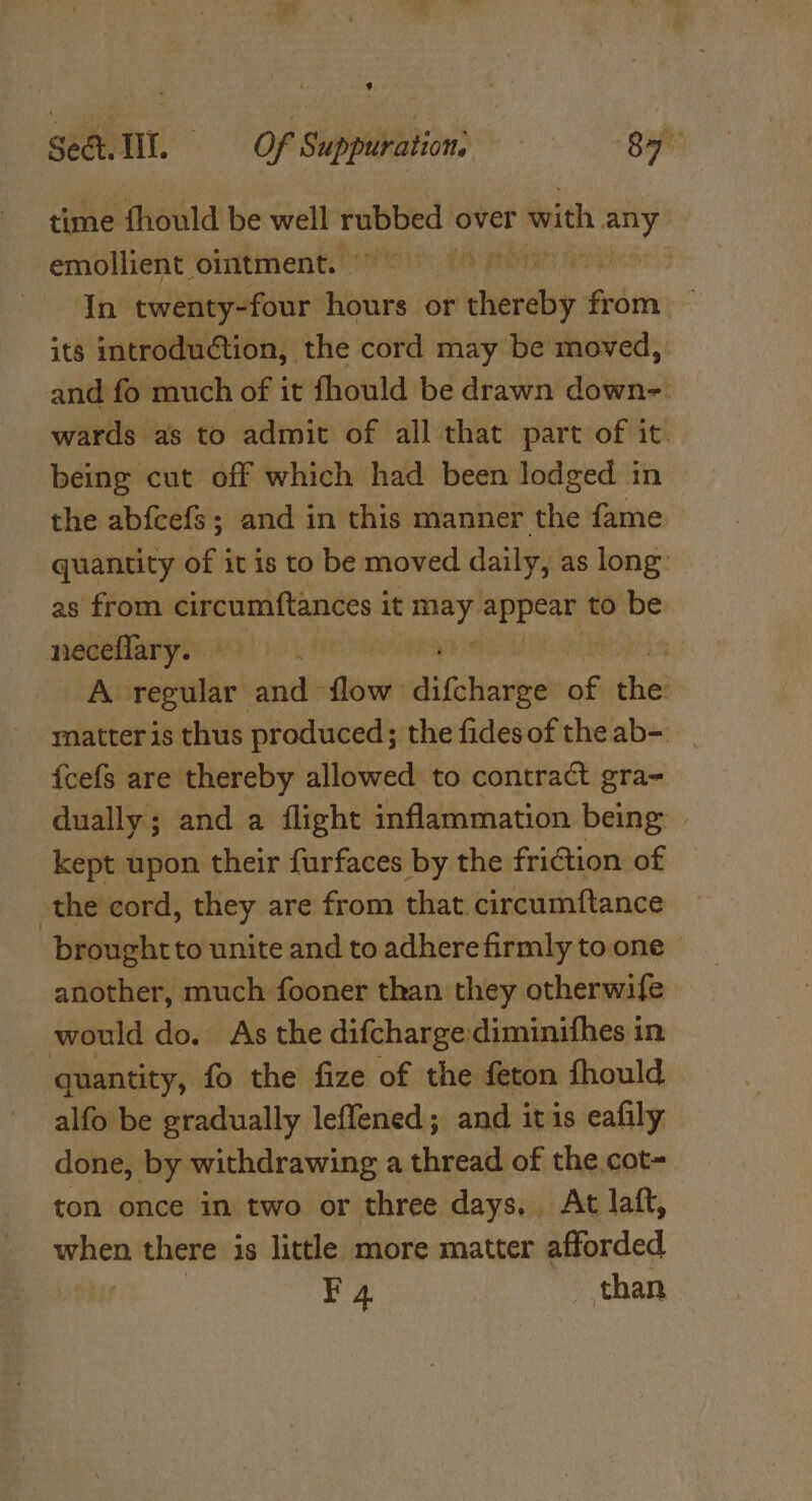 time fhould be well ee, over with ae | emollient ointment. | In twenty-four iste or iri deci: its introduction, the cord may be moved, and fo much of it fhould be drawn down- wards as to admit of all that part of it. being cut off which had been lodged in the abfcefs; and in this manner the fame &gt; quantity of it is to be moved daily, as long’ as from circumftances i it hth cali to be neceflary. A racial on ae eer of ve matteris thus produced; the fides of the ab- {cefs are thereby allowed to contract gra= dually; and a flight inflammation being: kept upon their furfaces by the friction of the cord, they are from that. circumftance broughtto unite and to adherefirmly to.one | another, much fooner than they otherwife , would do. As the difcharge diminifhes in quantity, fo the fize of the feton fhould alfo be gradually leffened ; and itis eafily done, by withdrawing a thread of the cot- ton once in two or three days. At laft, eiticn there is little more matter afforded ¥4 than