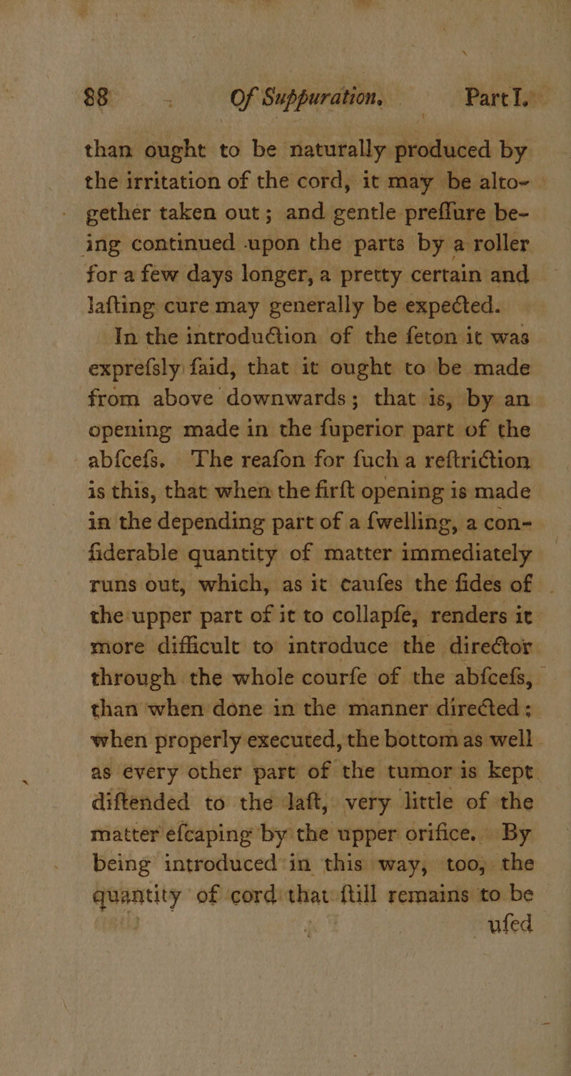 Ber a OR Suppuration | Part I. than ought to be naturally shiotiniied by the irritation of the cord, it may be alto~ _ gether taken out; and gentle preflure be- ing continued upon the parts by a roller for a few days longer, a pretty certain and Jafting: cure may generally be expected. In the introduction of the feton it was expre(sly faid, that it ought to be made from above downwards; that is, by an opening made in the fuperior part of the _abfcefs. The reafon for fucha reftriction is this, that when the firft opening is made in the depending part of a fwelling, a con- fiderable quantity of matter immediately runs out, which, as it caufes the fides of - the upper part of it to collapfe, renders it more difficult to introduce the director through the whole courfe of the abfcefs, than when done in the manner directed; when properly executed, the bottom as well as every other part of the tumor is kept. diftended to the daft, very little of the matter éfcaping ‘by the upper orifice. By being introduced‘in this way, too, the quantity of cord: that ftill remains to be : uted