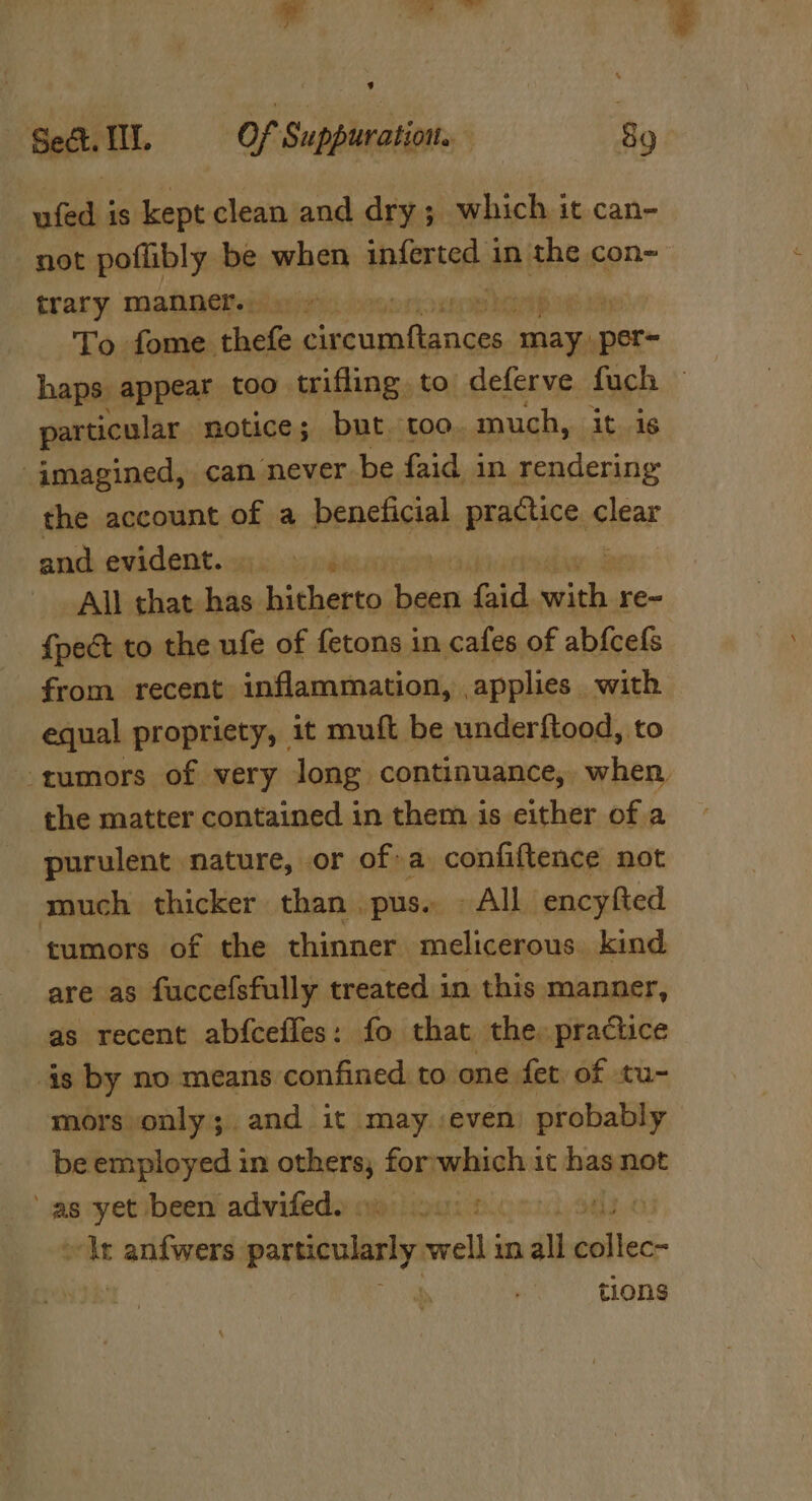 - oe) ee ’ Sect. HI. Of Suppuration. 89 ufed is kept clean and dry; which it can- trary manner. 9 » sie iin To fome. tke rpc ig may: per haps, appear too trifling to deferve fuch particular notice; but. too. much, it is “imagined, can never be faid in rendering the account of a beneficial practice. oisar and evident... All that has. hitherto been bid. aero re- from recent inflammation, applies with equal propriety, _ it muft be underftood, to the matter contained in them is either of a purulent nature, or of a confiftence not much thicker than .pus. All encyfted tumors of the thinner melicerous. kind are as fuccefsfully treated in this manner, as recent abfceiles: fo that the: practice is by no means confined to. one fet of tu- mors only; and it may :even probably be employed in wih forwhich it has not ap cyetibeentadwifeds msi Bo cut, Sas.0 ot incre particularly well inall belted tions
