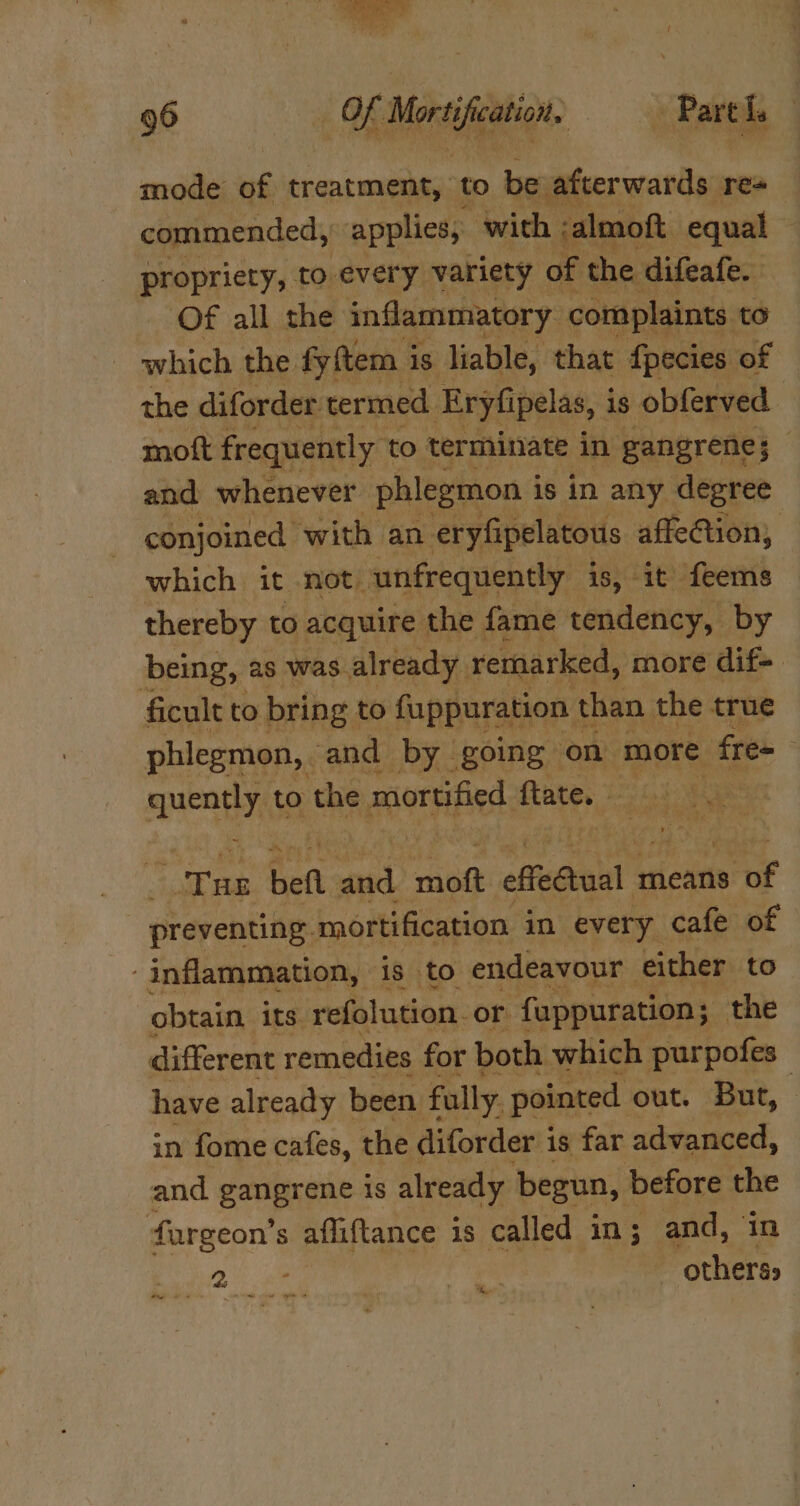 mode of treatment, to be afterwards res commended, applies, “with, salmoft equal ‘ propriety, to every variety of the difeafe. Of all the inflammatory complaints to which the fyftem is liable, that {pecies of the diforder termed. Eryfipelas, is obferved moft frequently to terminate in gangrene; — and whenever phlegmon i is in any degree conjoined with an eryfipelatous affection, which it not. unfrequently is, it feems thereby to acquire the fame tendency, by being, as was. already. remarked, more dif-. ficult to bring: to fuppuration ¢ than the true phlegmon, and by going on more free quently to the mortified ftate. | ‘Pan befl vi ribet effeGtual 0 means ro preventing mortification in every cafe of inflammation, is to endeavour either to obtain its refolution. or. fuppuration; the different remedies for both which purpofes have already been fally. pointed out. But, in fome cafes, the diforder i is far advanced, and gangrene is already begun, before the fargeon’s afliftance is called in; and, 25s | | Bes, Poa “shin teh gal Aig He.